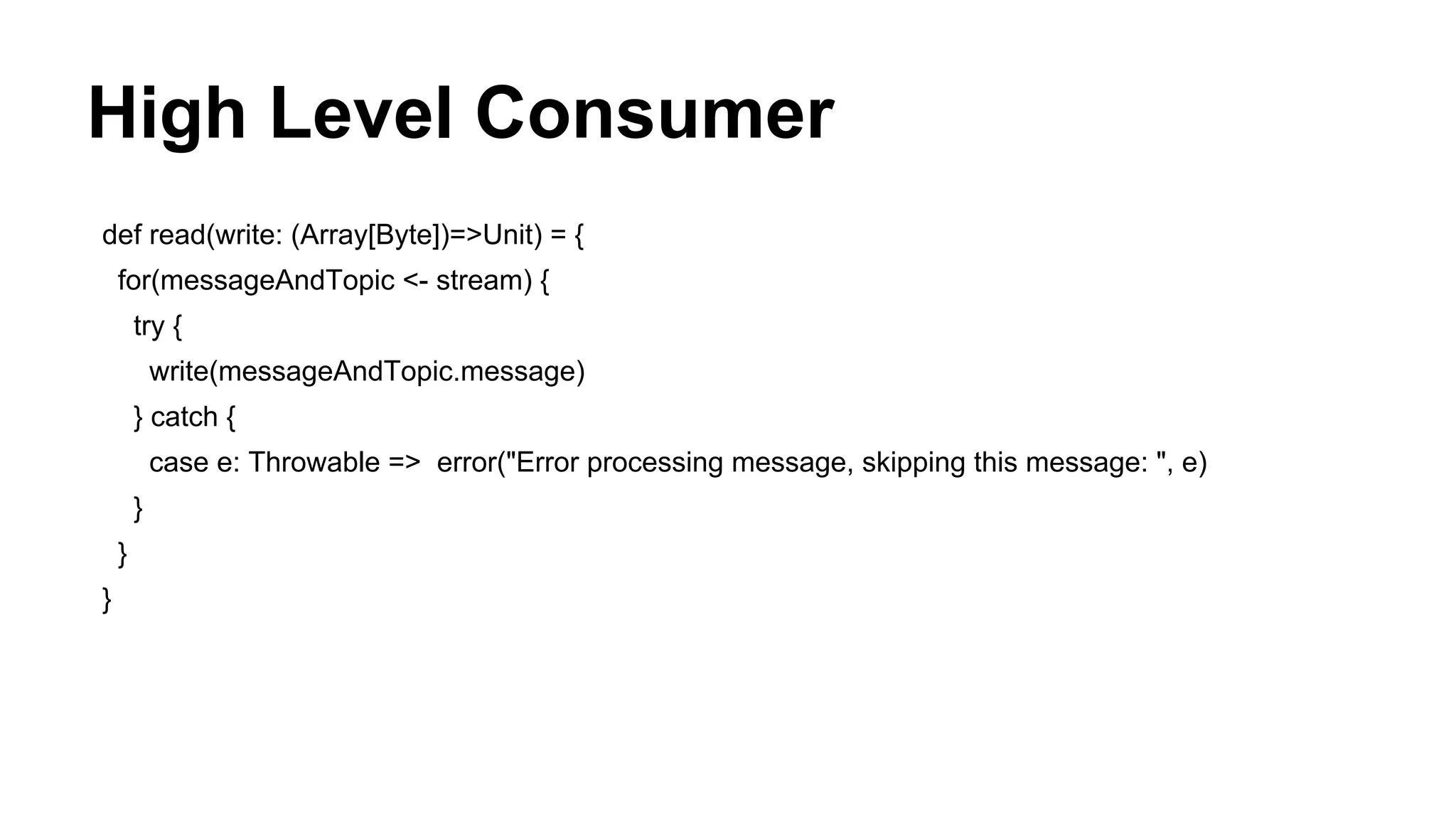 High Level Consumer
def read(write: (Array[Byte])=>Unit) = {
for(messageAndTopic <- stream) {
try {
write(messageAndTopic.message)
} catch {
case e: Throwable => error("Error processing message, skipping this message: ", e)
}
}
}

 