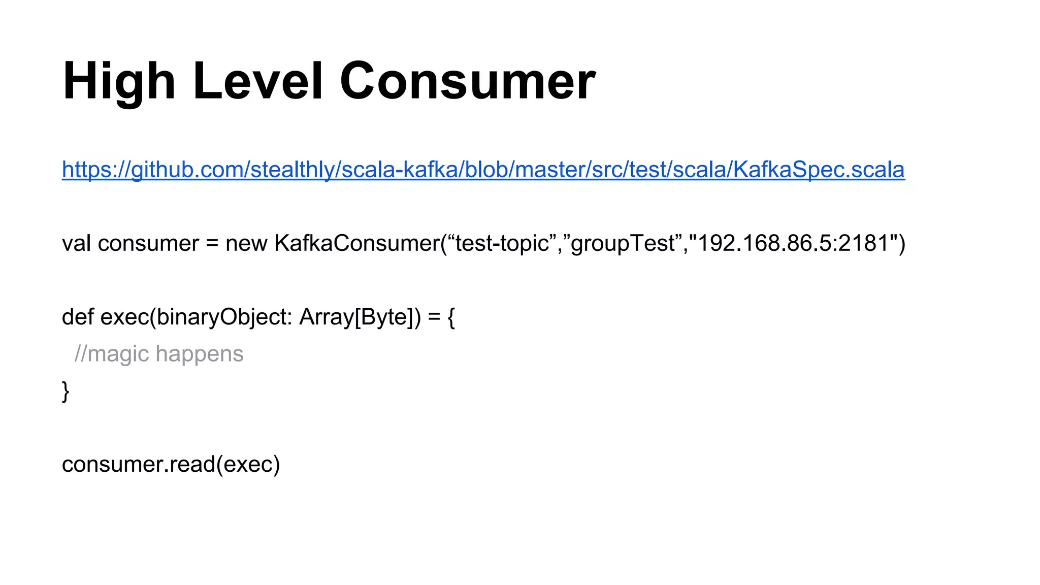 High Level Consumer
https://github.com/stealthly/scala-kafka/blob/master/src/test/scala/KafkaSpec.scala
val consumer = new KafkaConsumer(“test-topic”,”groupTest”,"192.168.86.5:2181")
def exec(binaryObject: Array[Byte]) = {
//magic happens
}
consumer.read(exec)

 
