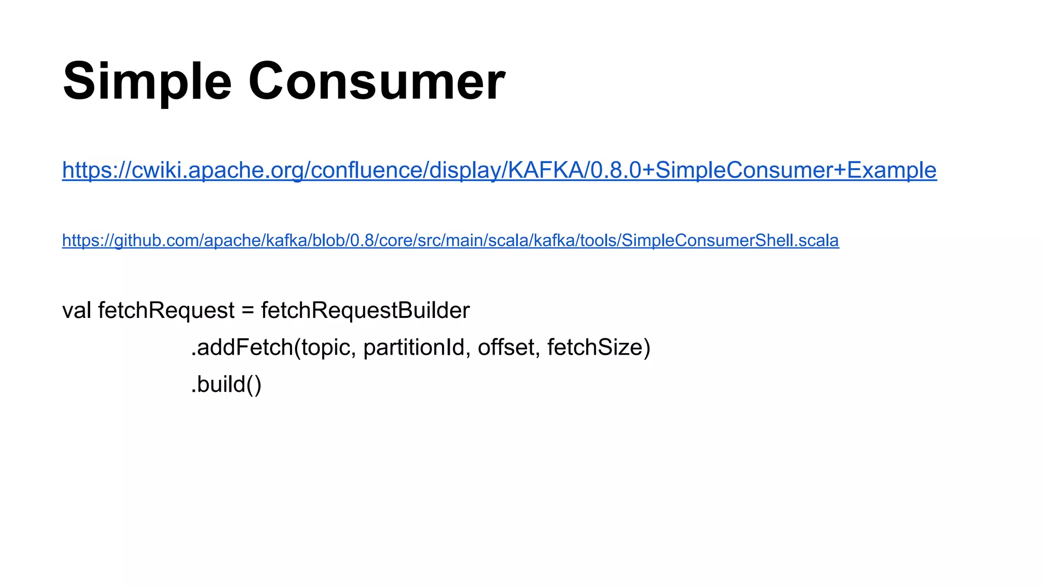 Simple Consumer
https://cwiki.apache.org/confluence/display/KAFKA/0.8.0+SimpleConsumer+Example
https://github.com/apache/kafka/blob/0.8/core/src/main/scala/kafka/tools/SimpleConsumerShell.scala

val fetchRequest = fetchRequestBuilder
.addFetch(topic, partitionId, offset, fetchSize)
.build()

 