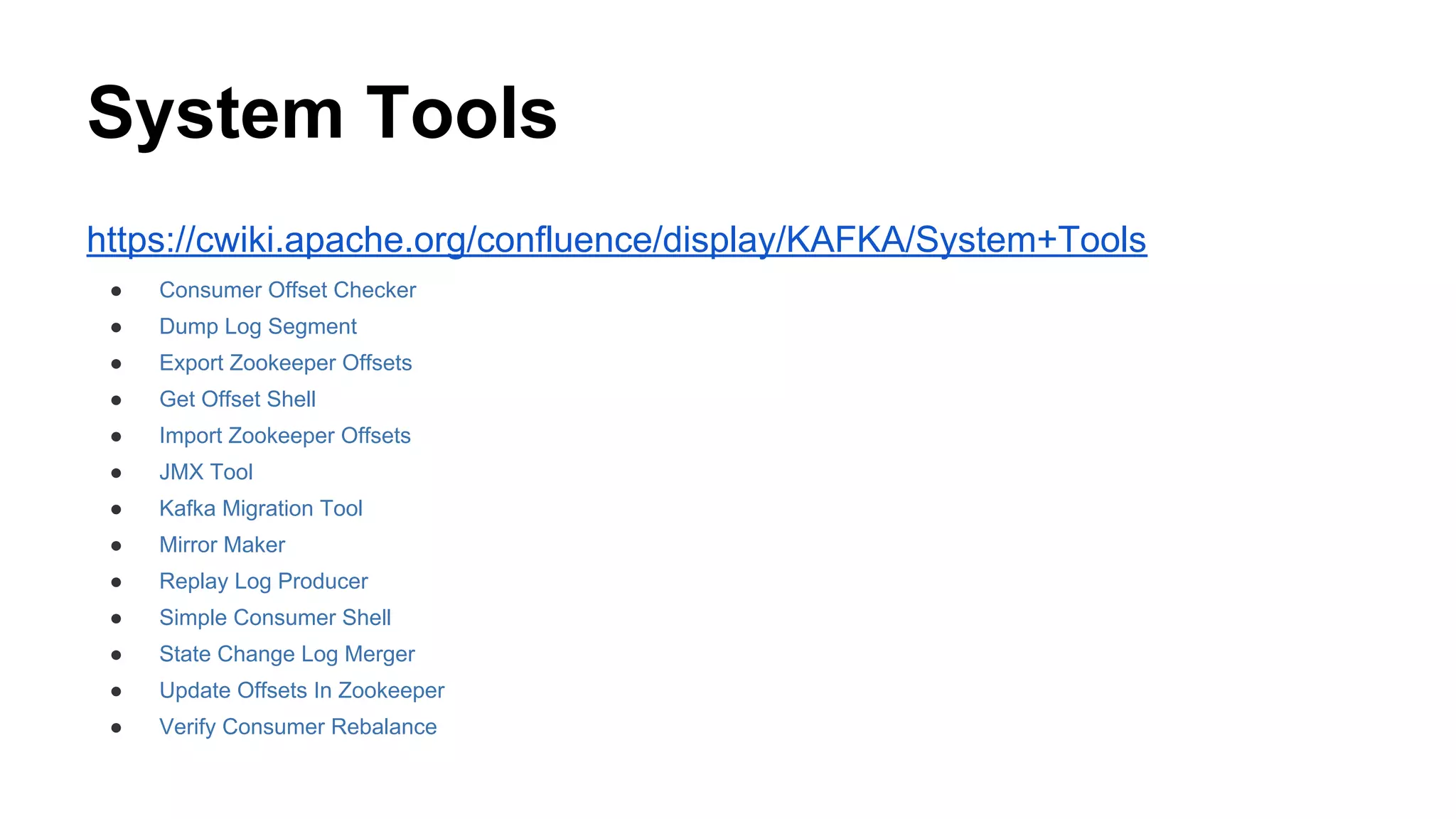 System Tools
https://cwiki.apache.org/confluence/display/KAFKA/System+Tools
●

Consumer Offset Checker

●

Dump Log Segment

●

Export Zookeeper Offsets

●

Get Offset Shell

●

Import Zookeeper Offsets

●

JMX Tool

●

Kafka Migration Tool

●

Mirror Maker

●

Replay Log Producer

●

Simple Consumer Shell

●

State Change Log Merger

●

Update Offsets In Zookeeper

●

Verify Consumer Rebalance

 