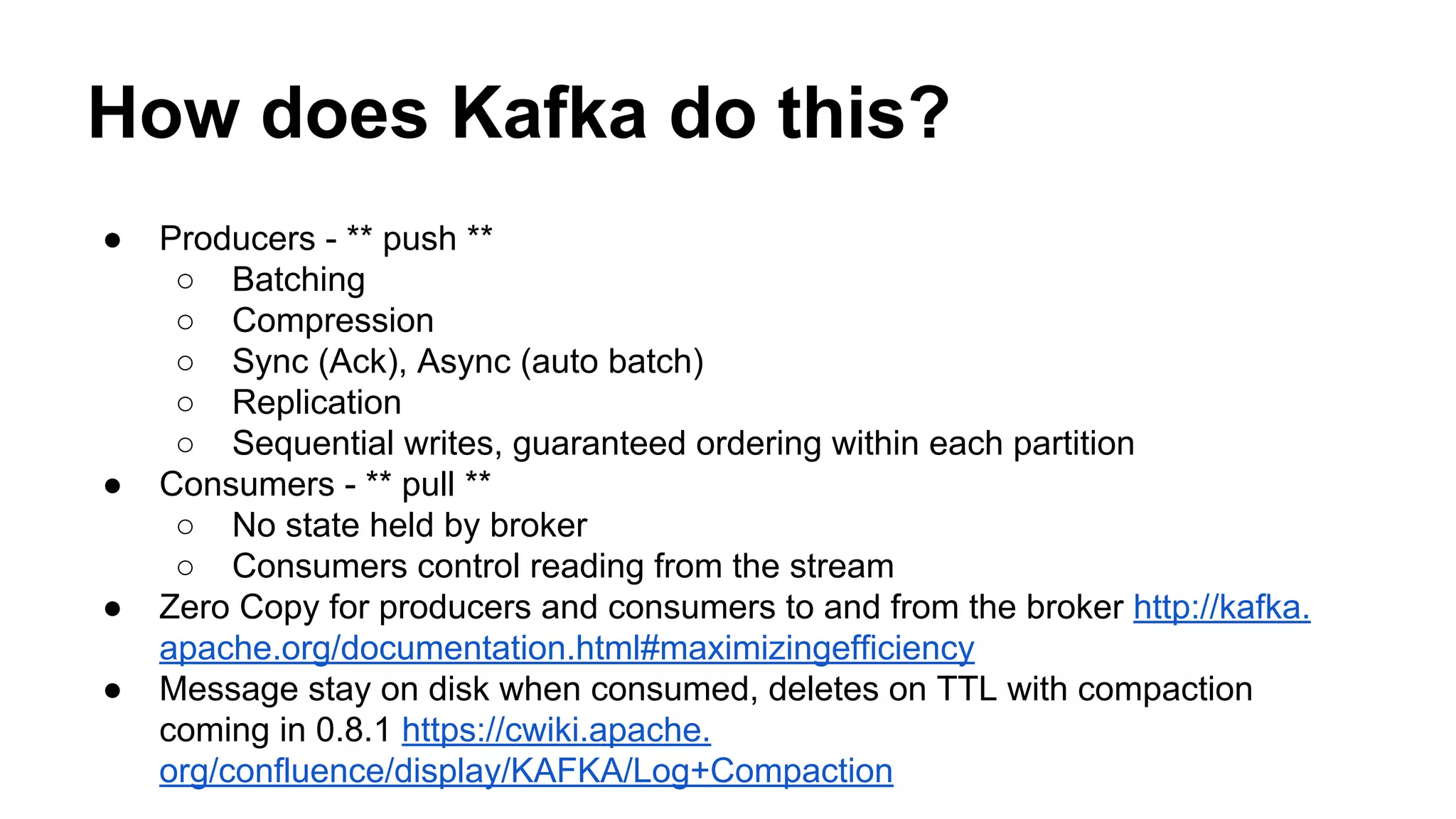 How does Kafka do this?
●

●

●
●

Producers - ** push **
○ Batching
○ Compression
○ Sync (Ack), Async (auto batch)
○ Replication
○ Sequential writes, guaranteed ordering within each partition
Consumers - ** pull **
○ No state held by broker
○ Consumers control reading from the stream
Zero Copy for producers and consumers to and from the broker http://kafka.
apache.org/documentation.html#maximizingefficiency
Message stay on disk when consumed, deletes on TTL with compaction
coming in 0.8.1 https://cwiki.apache.
org/confluence/display/KAFKA/Log+Compaction

 