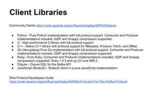 Client Libraries
Community Clients https://cwiki.apache.org/confluence/display/KAFKA/Clients
● Python - Pure Python implementation with full protocol support. Consumer and Producer
implementations included, GZIP and Snappy compression supported.
● C - High performance C library with full protocol support
● C++ - Native C++ library with protocol support for Metadata, Produce, Fetch, and Offset.
● Go (aka golang) Pure Go implementation with full protocol support. Consumer and Producer
implementations included, GZIP and Snappy compression supported.
● Ruby - Pure Ruby, Consumer and Producer implementations included, GZIP and Snappy
compression supported. Ruby 1.9.3 and up (CI runs MRI 2.
● Clojure - Clojure DSL for the Kafka API
● JavaScript (NodeJS) - NodeJS client in a pure JavaScript implementation
Wire Protocol Developers Guide
https://cwiki.apache.org/confluence/display/KAFKA/A+Guide+To+The+Kafka+Protocol
 
