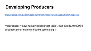 Developing Producers
https://github.com/stealthly/scala-kafka/blob/master/src/test/scala/KafkaSpec.scala
val producer = new KafkaProducer(“test-topic”,"192.168.86.10:9092")
producer.send(“hello distributed commit log”)
 