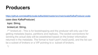 Producers
https://github.com/stealthly/scala-kafka/blob/master/src/main/scala/KafkaProducer.scala
case class KafkaProducer(
topic: String,
brokerList: String,
/** brokerList - This is for bootstrapping and the producer will only use it for
getting metadata (topics, partitions and replicas). The socket connections for
sending the actual data will be established based on the broker information
returned in the metadata. The format is host1:port1,host2:port2, and the list can
be a subset of brokers or a VIP pointing to a subset of brokers.
*/
 
