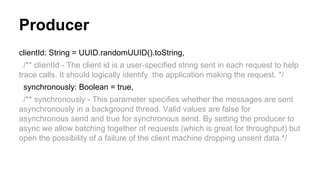 Producer
clientId: String = UUID.randomUUID().toString,
/** clientId - The client id is a user-specified string sent in each request to help
trace calls. It should logically identify the application making the request. */
synchronously: Boolean = true,
/** synchronously - This parameter specifies whether the messages are sent
asynchronously in a background thread. Valid values are false for
asynchronous send and true for synchronous send. By setting the producer to
async we allow batching together of requests (which is great for throughput) but
open the possibility of a failure of the client machine dropping unsent data.*/
 