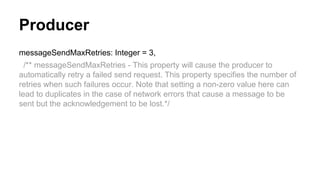 Producer
messageSendMaxRetries: Integer = 3,
/** messageSendMaxRetries - This property will cause the producer to
automatically retry a failed send request. This property specifies the number of
retries when such failures occur. Note that setting a non-zero value here can
lead to duplicates in the case of network errors that cause a message to be
sent but the acknowledgement to be lost.*/
 