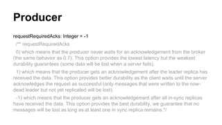 Producer
requestRequiredAcks: Integer = -1
/** requestRequiredAcks
0) which means that the producer never waits for an acknowledgement from the broker
(the same behavior as 0.7). This option provides the lowest latency but the weakest
durability guarantees (some data will be lost when a server fails).
1) which means that the producer gets an acknowledgement after the leader replica has
received the data. This option provides better durability as the client waits until the server
acknowledges the request as successful (only messages that were written to the now-
dead leader but not yet replicated will be lost).
-1) which means that the producer gets an acknowledgement after all in-sync replicas
have received the data. This option provides the best durability, we guarantee that no
messages will be lost as long as at least one in sync replica remains.*/
 