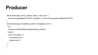 Producer
def send(message: String, partition: String = null): Unit = {
send(message.getBytes("UTF8"), if (partition == null) null else partition.getBytes("UTF8"))
}
def send(message: Array[Byte], partition: Array[Byte]): Unit = {
try {
producer.send(kafkaMesssage(message, partition))
} catch {
case e: Exception =>
e.printStackTrace
System.exit(1)
}
}
 
