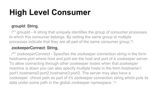 High Level Consumer
groupId: String,
/** groupId - A string that uniquely identifies the group of consumer processes
to which this consumer belongs. By setting the same group id multiple
processes indicate that they are all part of the same consumer group.*/
zookeeperConnect: String,
/** zookeeperConnect - Specifies the zookeeper connection string in the form
hostname:port where host and port are the host and port of a zookeeper server.
To allow connecting through other zookeeper nodes when that zookeeper
machine is down you can also specify multiple hosts in the form hostname1:
port1,hostname2:port2,hostname3:port3. The server may also have a
zookeeper chroot path as part of it's zookeeper connection string which puts its
data under some path in the global zookeeper namespace. */
 