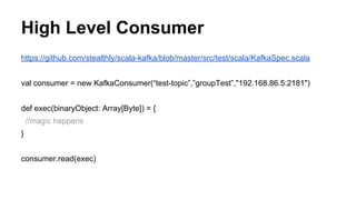 High Level Consumer
https://github.com/stealthly/scala-kafka/blob/master/src/test/scala/KafkaSpec.scala
val consumer = new KafkaConsumer(“test-topic”,”groupTest”,"192.168.86.5:2181")
def exec(binaryObject: Array[Byte]) = {
//magic happens
}
consumer.read(exec)
 