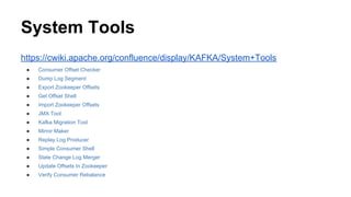 System Tools
https://cwiki.apache.org/confluence/display/KAFKA/System+Tools
● Consumer Offset Checker
● Dump Log Segment
● Export Zookeeper Offsets
● Get Offset Shell
● Import Zookeeper Offsets
● JMX Tool
● Kafka Migration Tool
● Mirror Maker
● Replay Log Producer
● Simple Consumer Shell
● State Change Log Merger
● Update Offsets In Zookeeper
● Verify Consumer Rebalance
 