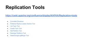 Replication Tools
https://cwiki.apache.org/confluence/display/KAFKA/Replication+tools
● Controlled Shutdown
● Preferred Replica Leader Election Tool
● List Topic Tool
● Create Topic Tool
● Add Partition Tool
● Reassign Partitions Tool
● StateChangeLogMerger Tool
 