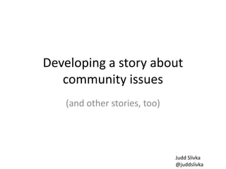 Developing a story about
community issues
(and other stories, too)
Judd Slivka
@juddslivka
 