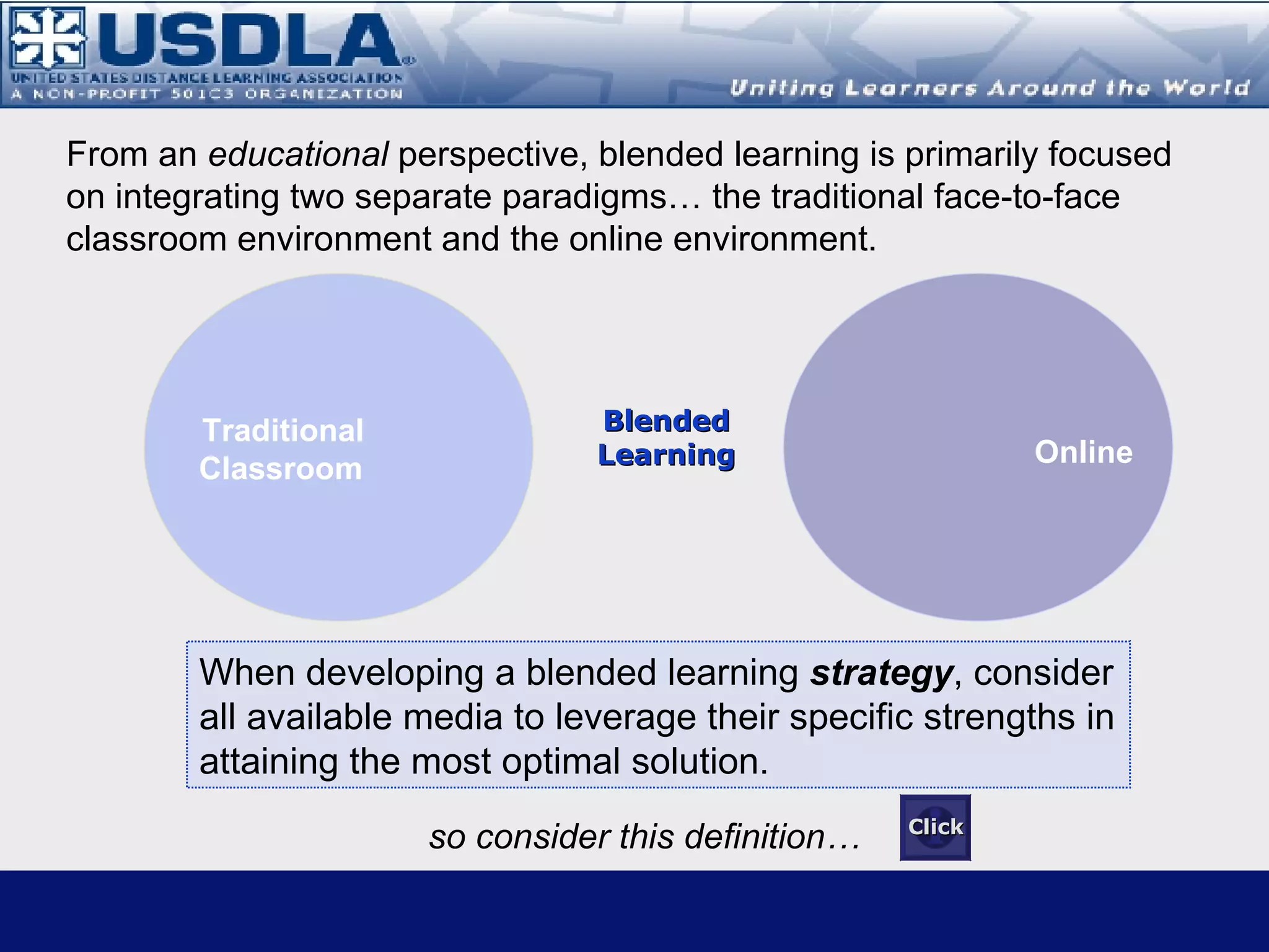 A Holistic Perspective   The delivery of instruction using multiple media* Includes the integration of instructional media into a traditional classroom or into a distance learning environment. Includes any combination of media that supports instruction, regardless of the mix of synchronous or asynchronous media. * Source: Distance Learning Magazine, Vol 3, Number 2, 2006,  Instructional Media Selection for Distance Learning: A Learning Environment Approach Click for Glossary Blended Learning Definitions Note: This definition represents a general construct in that it is applicable to any learning environment that combines more than one media to deliver content.  