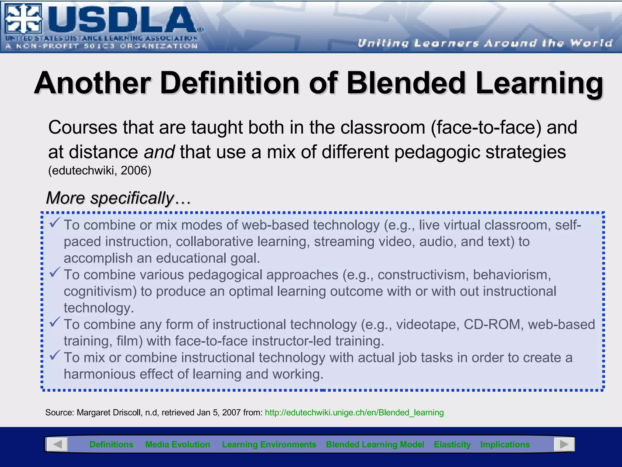 An Educational Perspective* Courses that integrate online with traditional face-to- face class activities in a planned pedagogically valuable manner; and… Where a portion (institutionally defined) of face-to-face time is replaced by online activity  * Source: Laster, S., G. Otte, A. G. Picciano and S. Sorg. Redefining blended learning. Presented at  the 2005 Sloan-C Workshop on Blended Learning, Chicago, IL, April 18, 2005. Click for Glossary Consequently, from an  educational  perspective, blended learning is primarily focused on integrating two separate paradigms…the traditional classroom [synchronous] environment and the asynchronous online environment.  Note: In some institutions, hybrid learning is used when entire courses [in a curriculum] are delivered online Blended Learning Blended Learning Definitions Traditional Classroom Online 