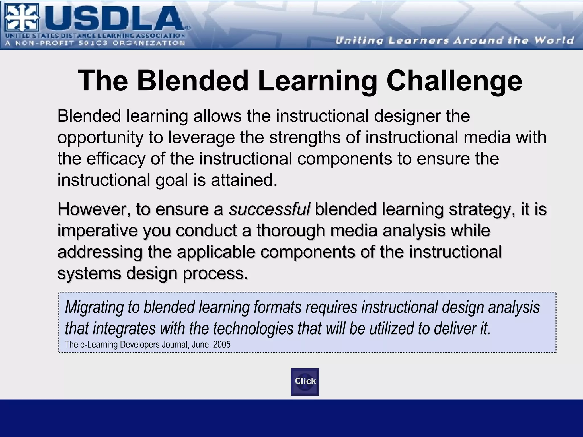 Blended learning allows the instructional designer the opportunity to leverage the strengths of instructional media with the efficacy of the instructional components to ensure the instructional goal is attained. For a blended learning solution to be  successful , it is imperative a  thorough media analysis  and  needs assessment  is conducted while addressing the fundamental components of the instructional systems design process.  Rules of Engagement for Blended Learning “ Migrating to blended learning formats requires instructional design analysis that  integrates with the technologies that will be utilized to deliver it. ”  The e-Learning Developers Journal (2005) 