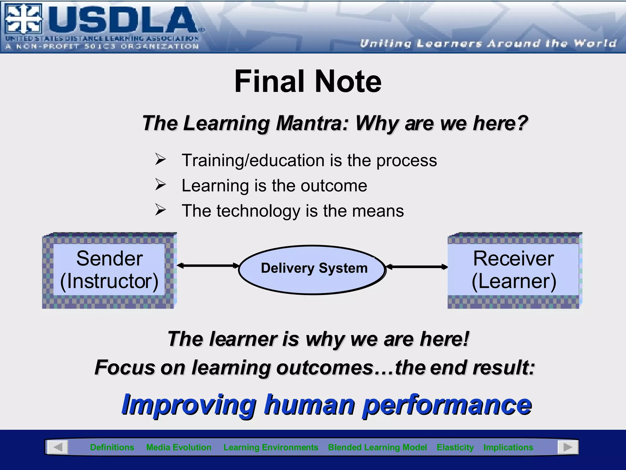 "It is likely not the ‘blendedness’ that makes the difference, but rather the fundamental re-consideration of the content in light of new instructional and media choices.”  Richard Voos, Blended Learning-What is it and where might it take us? Sloan-C View, Volume 2, Issue 1 – Feb, 2003. Available at:  http://www.sloan-c.org/publications/view/v2n1/coverv2n1.htm Click for Glossary “ The best current evidence is that media are mere vehicles that deliver instruction but do not influence student achievement any more than the truck that delivers our groceries causes changes in nutrition… only the content of the vehicle can influence achievement.” Richard Clark, Review of Educational Research Journal, 1993 So…What Does it Mean? “ There’s an important point that is easy to miss in the frenzy of change. Web 2.0 is not about technology, and neither is e-Learning 2.0. The human element is what makes the new Web work. Without user-generated content, the new Web would be an empty shell of fancy technologies.”  e-Learning Guild,  What is e-Learning 2.0?  , Aug, 2008 