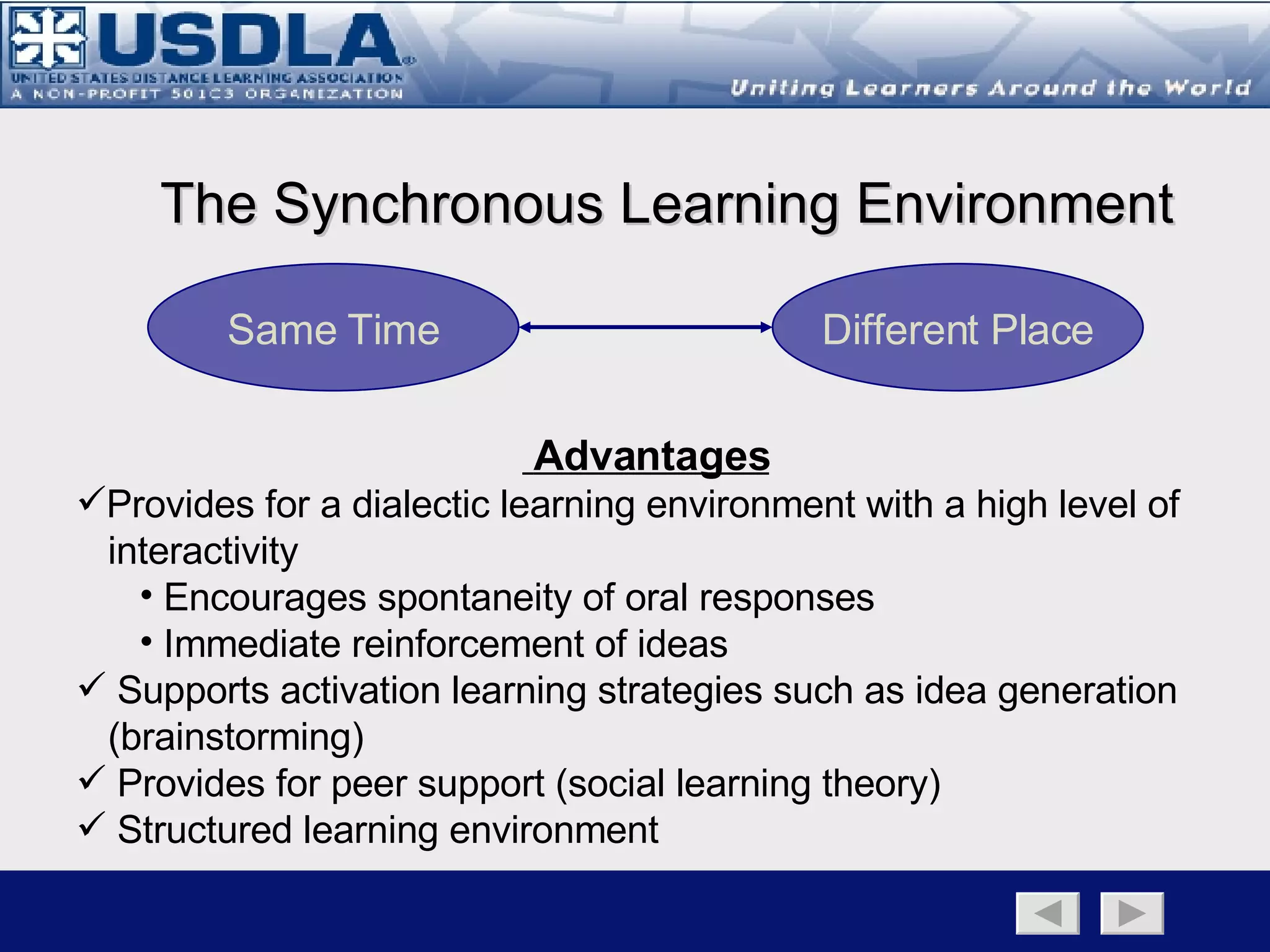 Learning Environment Component Distance Learning Traditional Classroom Synchronous Asynchronous Back to Main Page   Learning Environment Page   Synchronous   Asynchronous A learning environment can either be synchronous or asynchronous, per se, the learning is either occurring real-time with an instructor (synchronous), or it is occurring without the presence of an instructor (asynchronous). Regardless, each learning environment has their distinct advantages and disadvantages, and the goal of developing a blended learning strategy is to leverage those specific attributes of each environment to ensure the most optimum use of resources to attain the instructional goal. 