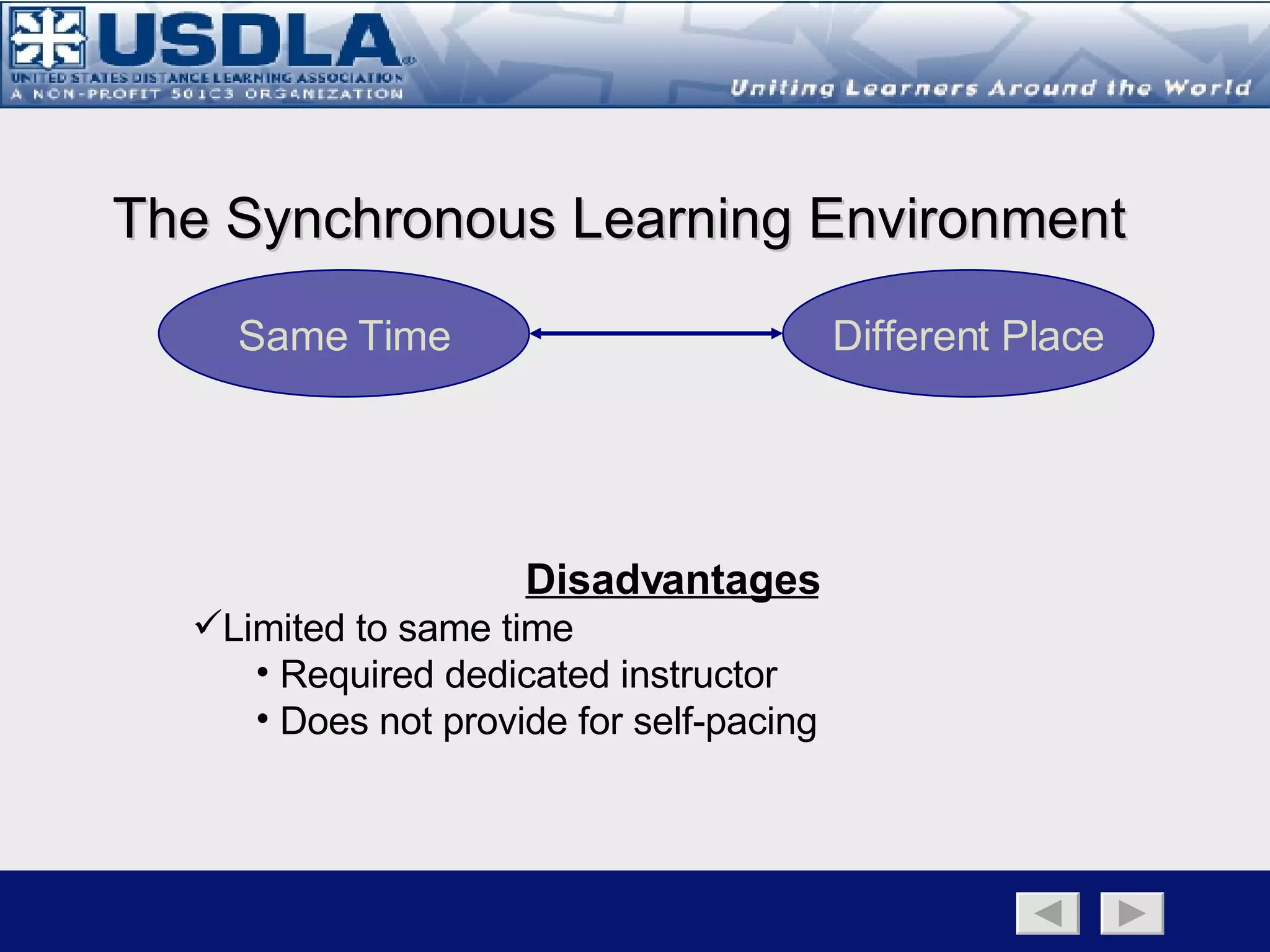 The Synchronous Learning Environment Advantages Provides for a dialectic learning environment with a high level of interactivity Encourages spontaneity of oral responses Immediate reinforcement of ideas Supports activation learning strategies  such as idea generation (brainstorming) Provides for peer support (social  learning theory) Allows for peer-to-peer interaction Structured learning environment Back to Main Page   Learning Environment Page   Synchronous   Asynchronous   Disadvantages Limited to same time Required dedicated instructor Does not provide for self-pacing May be limited to same place  (albeit at a distance) High cognitive load Synchronous Asynchronous 