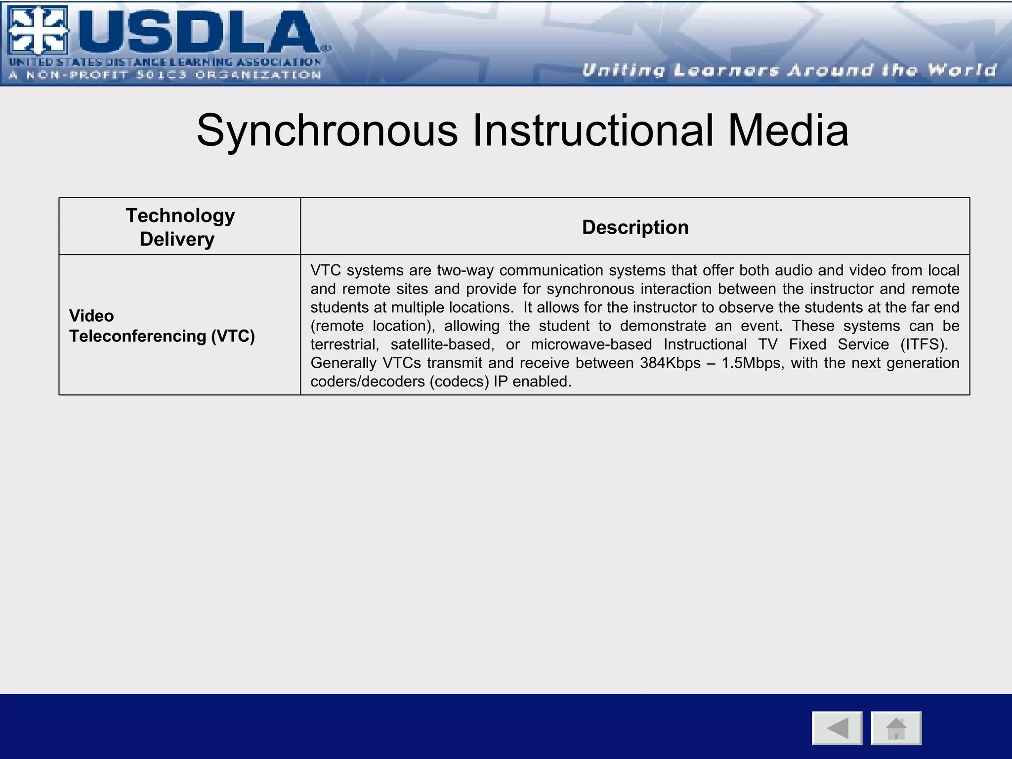 Asynchronous Instructional Media Technology Delivery  Description Asynchronous Web-Based  Instruction (WBI) On-demand, online-based instruction stored on a server and accessed across a distributed electronic network. It can be delivered over the Internet or private local area network (LANs) or Wide Area Networks (WANs) where the content is displayed utilizing a web browser.  Student access is asynchronous, self-paced, and does not provide for synchronous interaction between the instructor and the remote student.  High-resolution images and video may be limited due to available bandwidth. Computer Based  Instruction (CBI) Interactive instructional experience between a computer and the learner where the computer provides the majority of the stimulus and the student responds.  T he computer is the storage and delivery device with all content resident on the student’s computer.  It  provides the primary display and storage capability and can support high-resolution images and video. Correspondence (print) Entirely print-based, asynchronous and self-paced.  Can be augmented through the use of multimedia CD-ROM.  Instructor feedback can be facilitated through the use of e-mail.  Used extensively to support other media Recorded Audio (Tape and digital broadcast) Recorded audio content—on tape or transmitted electronically—which can be used as a stand-alone delivery tool or part of a blended learning approach.  Can be used as the sole means of content or as part of a blended approach. Recorded Video (Tape and digital broadcast) A method of capturing learning content on tape or as a digital file for viewing on-demand. Can be used as the sole means of content or as part of a blended approach. Often used to capture a real time event and is an effective distribution medium that supports high-resolution images and video but does not support a synchronous interactive environment between the instructor and the remote student. 