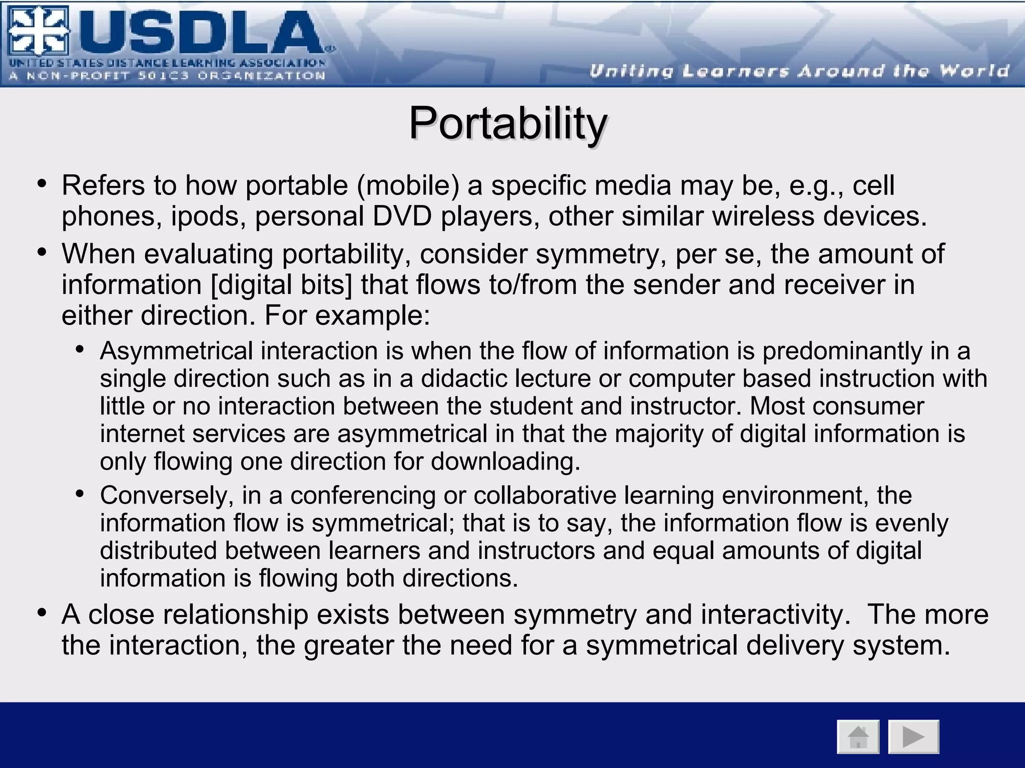 Symmetrical vs. Asymmetrical Learning Environments Low High High Symmetry Interactivity When articulating a blended learning strategy, considering symmetry of the learning environment is almost as important as considering its synchronicity.  If not taken into account, it may lead the course designer to make less than optimal choices in instructional media selection.  Back to Main Page      Media Component   Taxonomy   Portability Click on the icon of how Merrill Lynch use of mobile learning Video Conferencing Audio Conferencing Web conferencing Satellite e-learning Print Pre-recorded audio/ video (Tape/DVD) ipods/vpods/personal communication devices CBT/WBT 