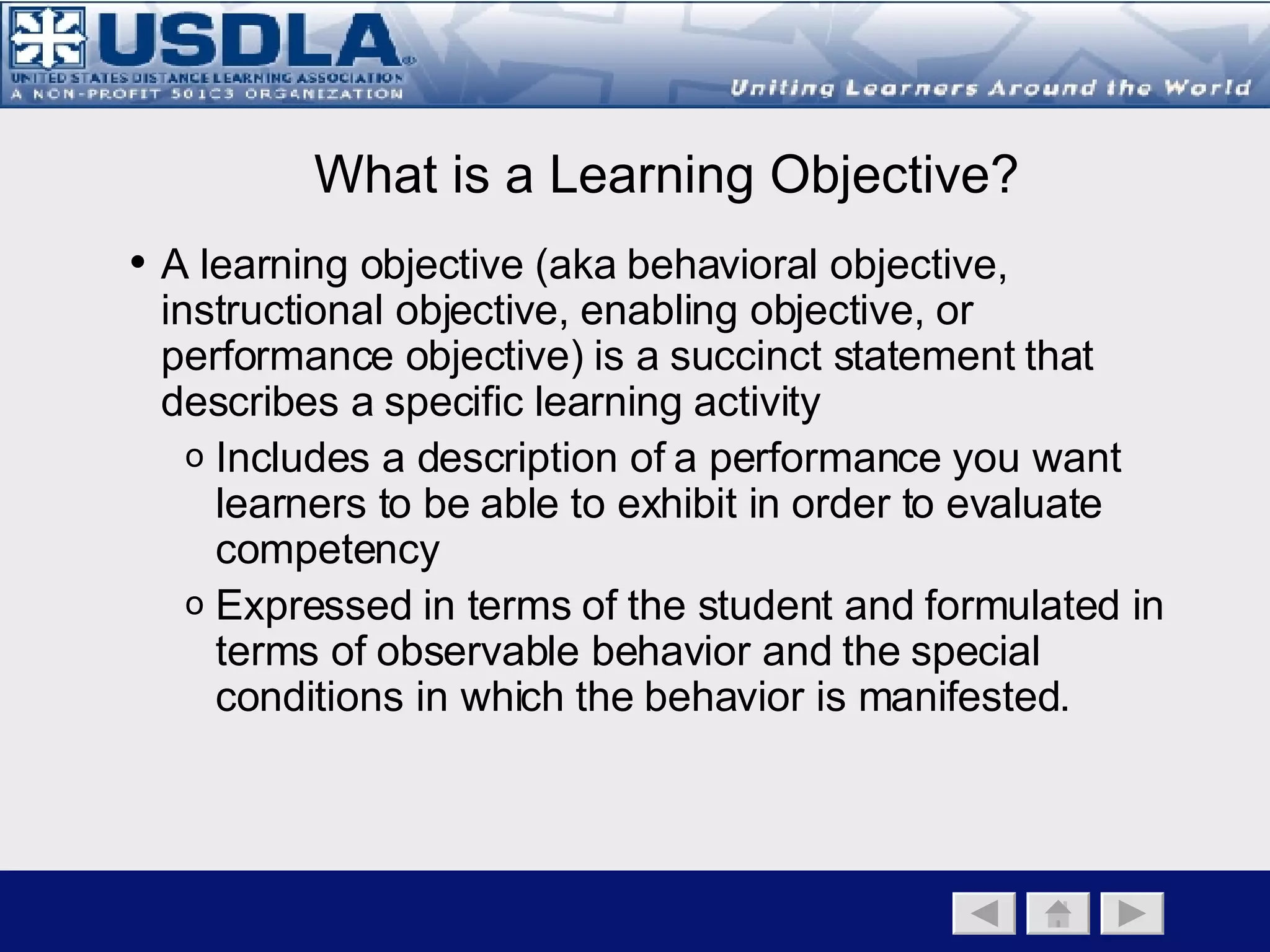 The purpose of creating learning objectives is to provide a means of clarifying the instructional goal and ensure the training/education is successful. Establishes the criteria for student performance used to assess learning Used to develop instructional strategies Basis for media selection Why Developing Learning Objectives? Back to Main Page   Instructional Component   Instructional Objectives   Instructional Strategies 
