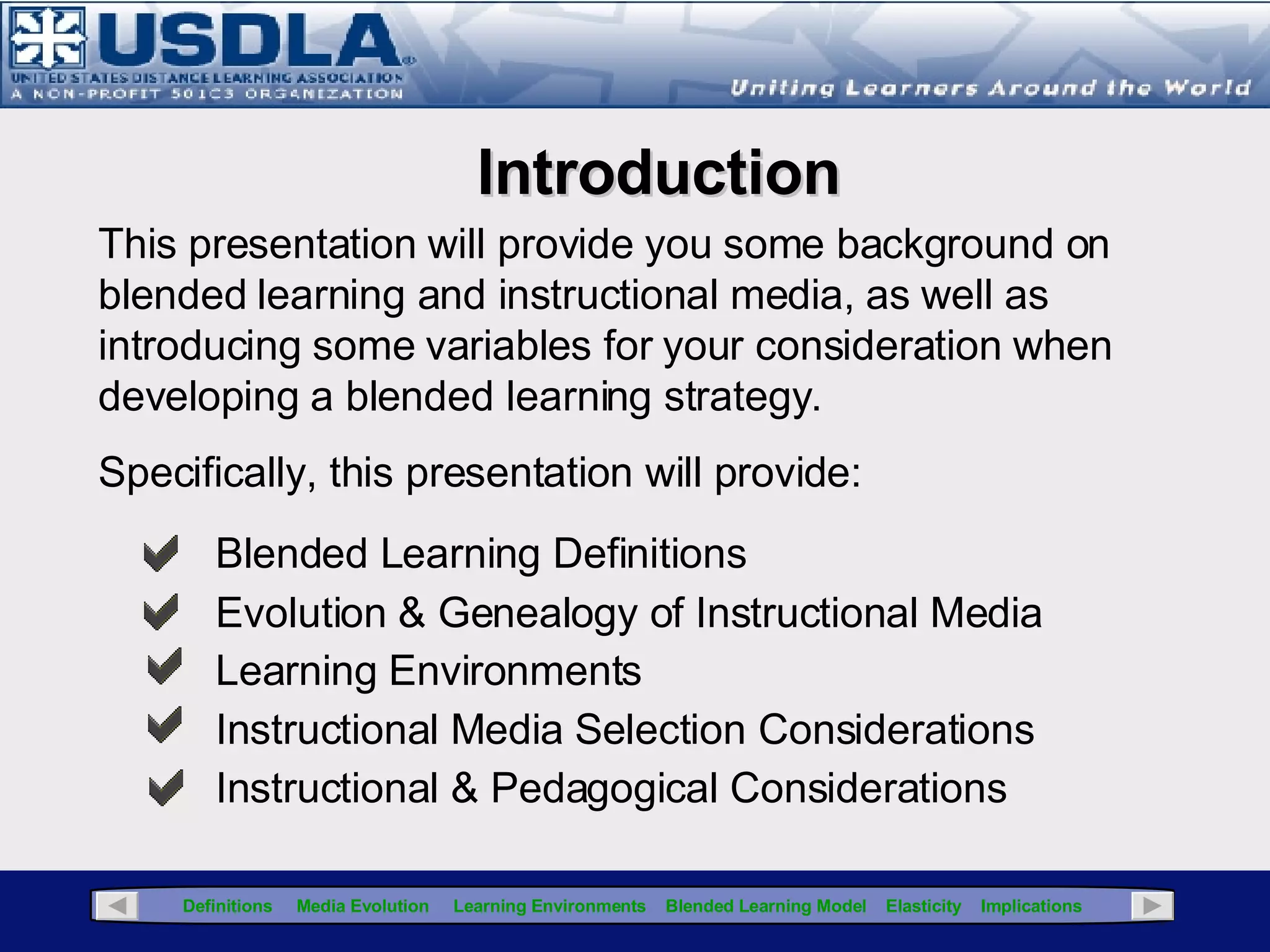 Delivery media does not affect the content, but affects how you design the content Asynchronous media is not adaptive to dynamic content Synchronous media can accommodate dynamic content Basic Blended Learning Concepts Blended learning integrates  multiple media with the appropriate instructional strategies,  and can also include  Collaborative tools used to facilitate the transfer of learning  (wikis, discussion boards) Adaptive tools used for dynamic content/increased interaction (blogs) Next 