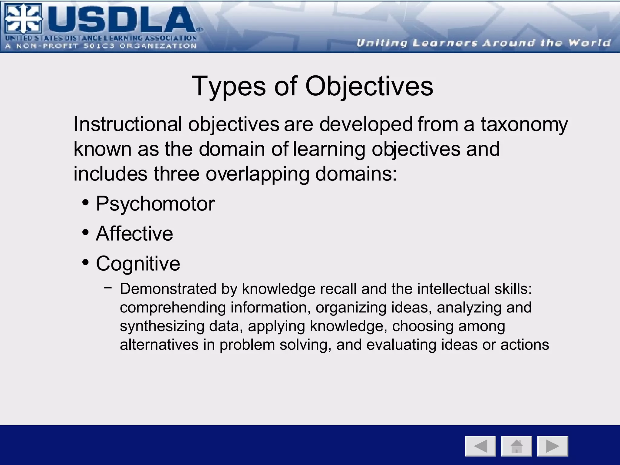 Bloom’s Taxonomy of Cognitive Objectives A metaphor depicting the taxonomy of learning objectives can be thought as assembling blocks in building a pyramid.  The knowledge and comprehension levels create the foundation from which one develops higher order thinking skills commensurate with the higher cognitive levels (analysis, synthesis,& evaluation). Lower Higher Back to Main Page   Instructional Component   Instructional Objectives   Instructional Strategies Knowing Doing Knowledge The first level of learning is knowledge.  Knowledge can be characterized as awareness of specifics and of the ways and means of dealing with specifics. The knowledge level focuses on memory or recall where the learner recognizes information, ideas, principles in the approximate form in which they were learned. Comprehension Comprehension is the next level of learning and encompasses understanding.  Has the knowledge been internalized or understood? The student should be able to translate, comprehend, or interpret information based on the knowledge. Application Application is the use of knowledge.  Can the student use the knowledge in a new situation?  It can also be the application of theory to solve a real world problem.  The student selects, transfers, and uses data and principles to complete a problem or task. Analysis Analysis involves taking apart a piece of knowledge, and investigates parts of a concept.  It can only occur if the student has obtained knowledge of and comprehends a concept.  The student examines, classifies, hypothesizes, collects data, and draws conclusions. Synthesis Synthesis is the creative act.  It’s the taking of knowledge and the creation of something new.  It is an inductive process—one of building rather than one of breaking down.  The student originates, integrates, and combines ideas into something new to him/her. Evaluation Evaluation is judgment or decision-making where the student appraises, assesses or criticizes on a basis of specific standards/criteria. 