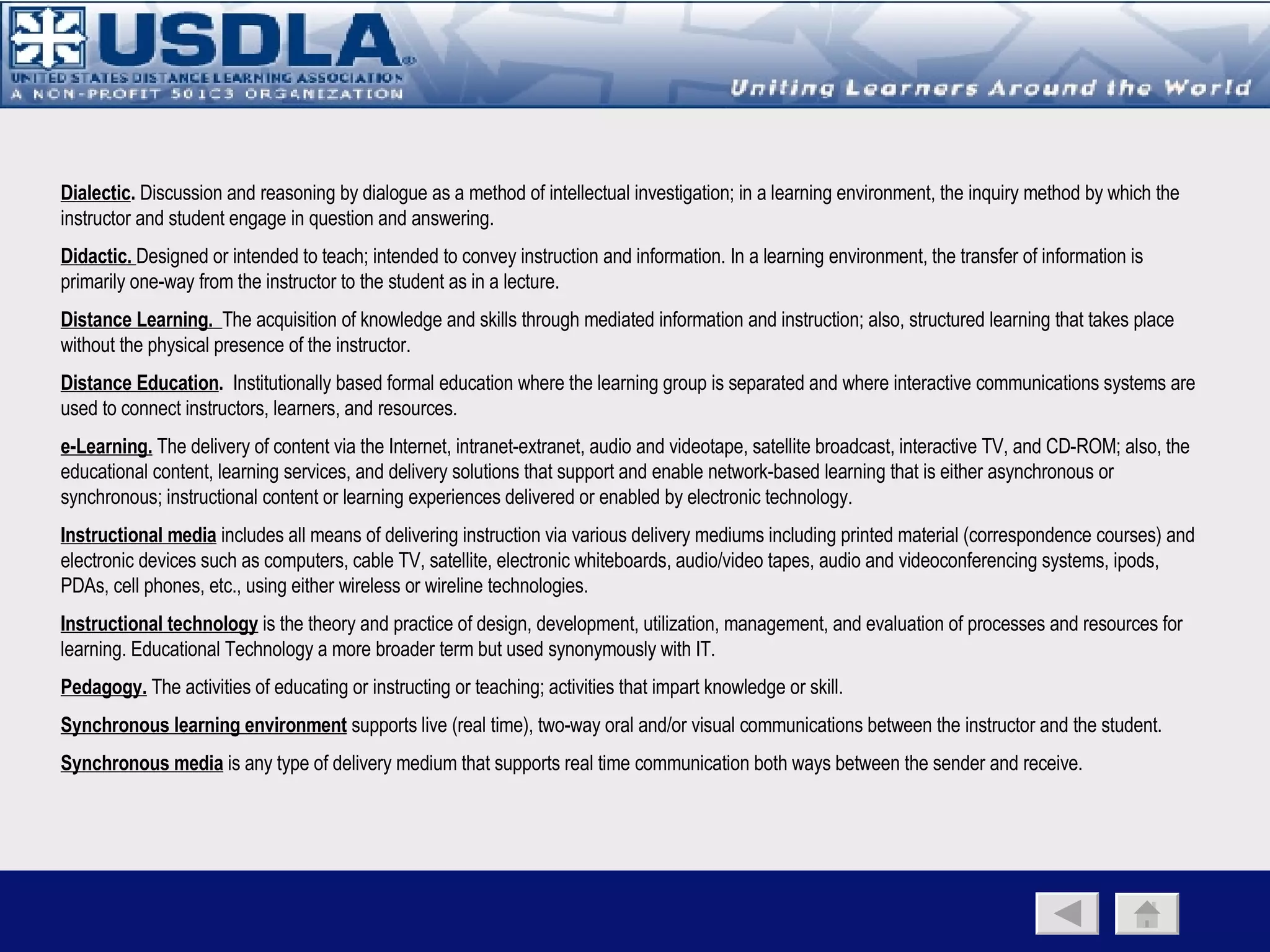Delivery Media Mapped to the Distance Learning Environment Distance Learning Classroom group centric  (classroom environment) primarily synchronous dialectic & collaborative constrained by time & place Supporting Media Satellite e-learning Video Conferencing Audio Conferencing Audio Graphics Virtual Classroom individual centric  (office environment) synchronous & asynchronous capability mostly didactic but can support interaction constrained by time not place Supporting Media Web conferencing tools Virtual Learner Individual centric  (portable to any location) primarily asynchronous  primarily didactic with little/no interaction not constrained by time & place Supporting Media Mobile devices Return to previous page Since media are vehicles that simply deliver their contents, the selection of the most appropriate media is  not based solely   on the attributes of the media, but the potential impact it may have on the design of the instructional  components and corresponding physical learning environment.  For example, the group centric distance learning classroom is best supported by media that can provide for a dialectic and collaborative environment, but is limited by time and place, whereas portable media best supports the individual learner anytime/anyplace but with limited peer support and interaction. 