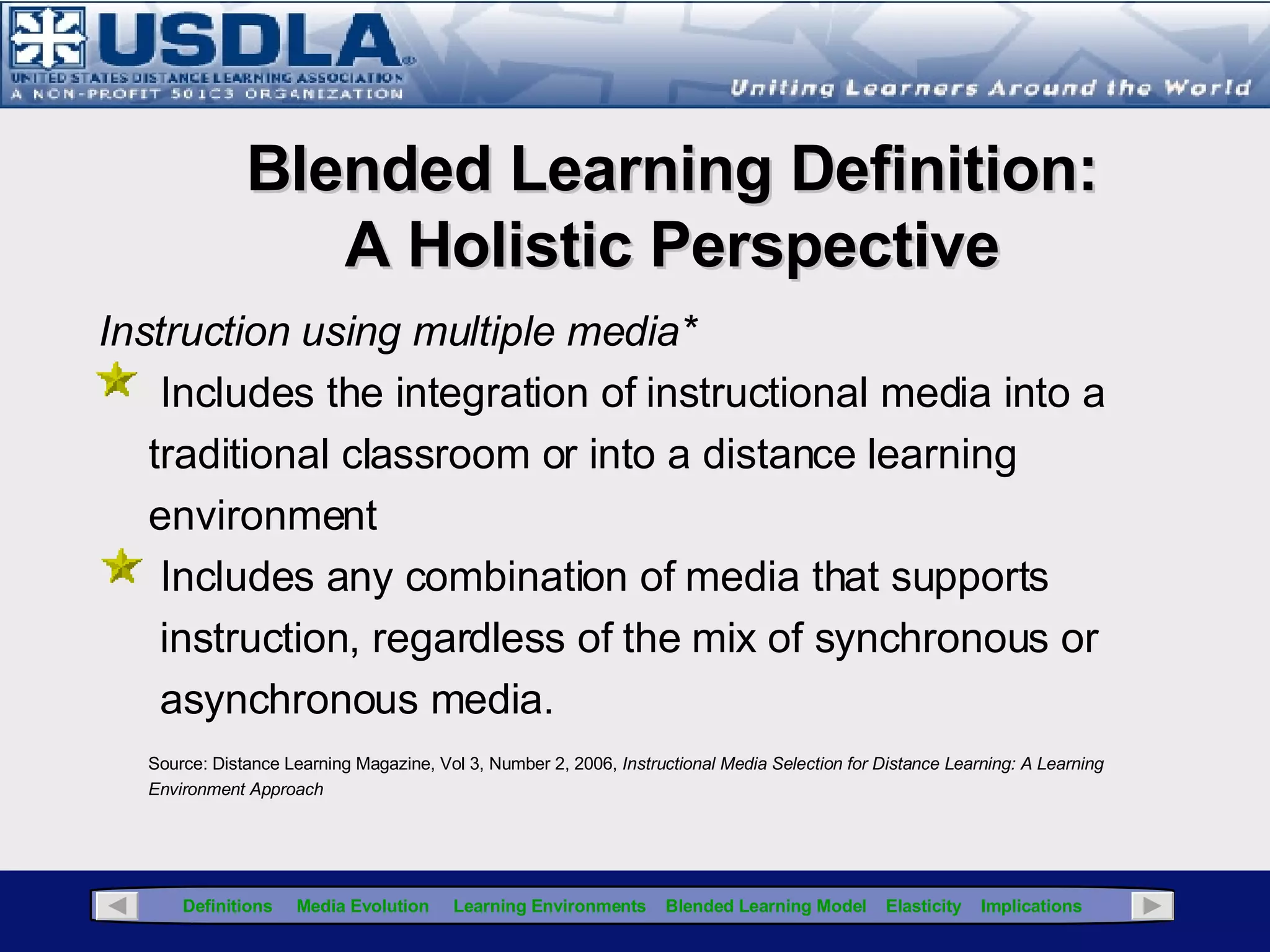 This presentation will provide some background on blended learning and instructional media, as well as introducing variables to consider when developing a blended learning strategy as an integral component of a  strategic blended learning plan .  Additionally, this presentation will introduce the concepts of  synchronicity  (integration of learning environments) and  elasticity   (integration of instructional media with instructional strategies) to ensure  the right mix  is attained. The Blended Learning Journey Presentation objectives: Define Blended Learning Review the Evolution & Genealogy of Instructional Media Define Learning Environments Identify Instructional Media Selection Considerations Identify & Evaluate Instructional & Pedagogical Variables Define Elasticity and Synchronicity 