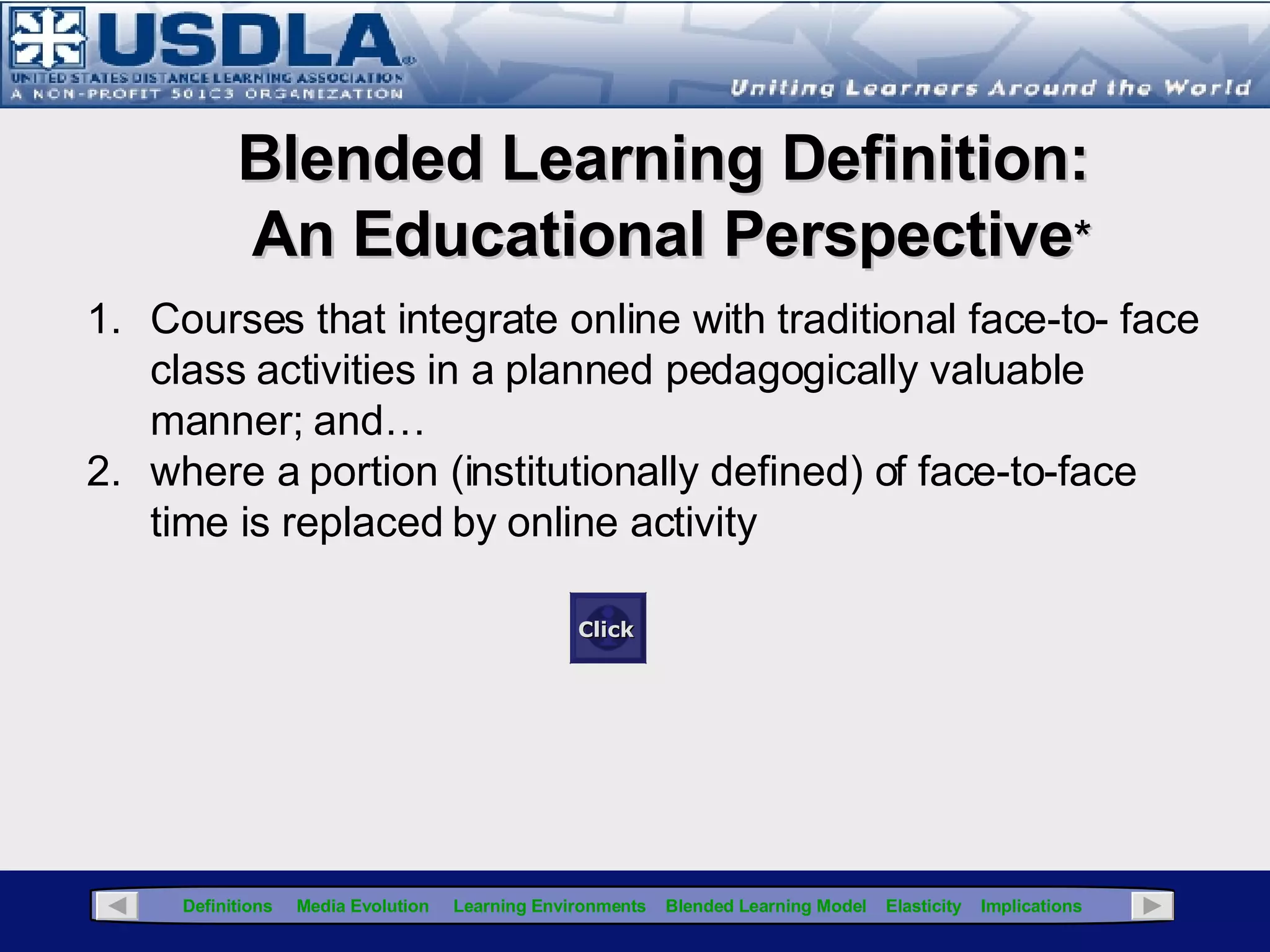 Presentation Map Learning Model Learning Environment Component Instructional Component Media Component Navigation Bar Click for Glossary Blended Learning Definitions Media Evolution Learning Environments ( synchronous & asynchronous) Elasticity Implications (examples from the enterprise) Click the “Glossary” button for a definition of terms used in this presentation The Navigation Bar is located on each screen and by clicking the links provides direct access to that topic Click the right arrow button for  the next slide Click the left  arrow button for  the previous slide Click to return to Title Page 