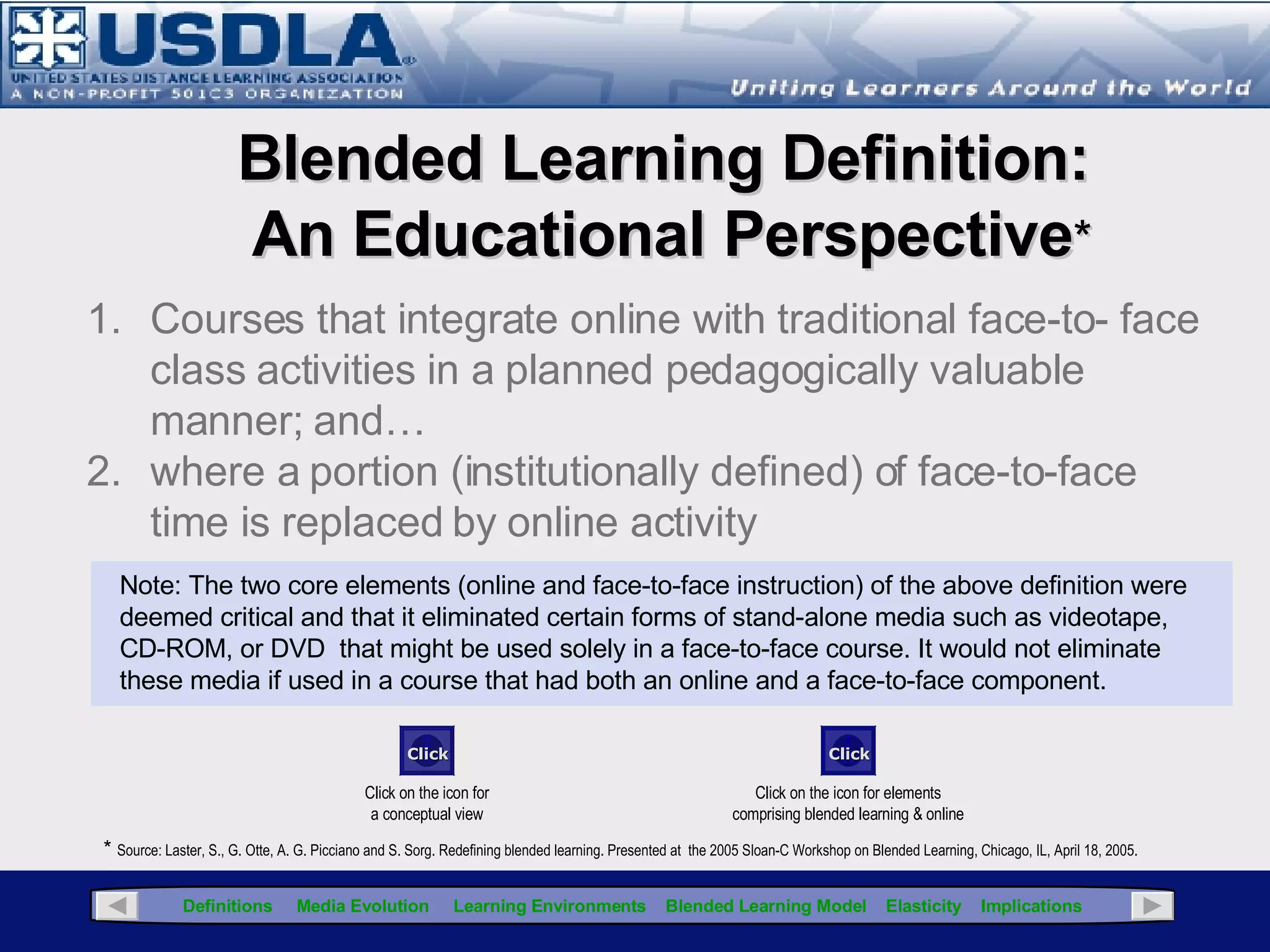 Although the application of blended learning has been around for decades, there is no universally accepted definition. While it appears  the term first appeared in the literature circa 1999 ,  the following pages articulate several definitions that represent different perspectives in an attempt to define the term, but they all have one essential component in common...an integration of instructional media. The definitions offered in this presentation reflect 5 different perspectives concerning blended learning: Holistic Educational Pragmatic Training Chief Learning Officer (CLO) Point of View Click for Glossary Blended Learning Definitions A rose by any other name is still a rose More definitions of blended learning available at:  http://www.nwlink.com/~donclark/hrd/elearning/blended.html 