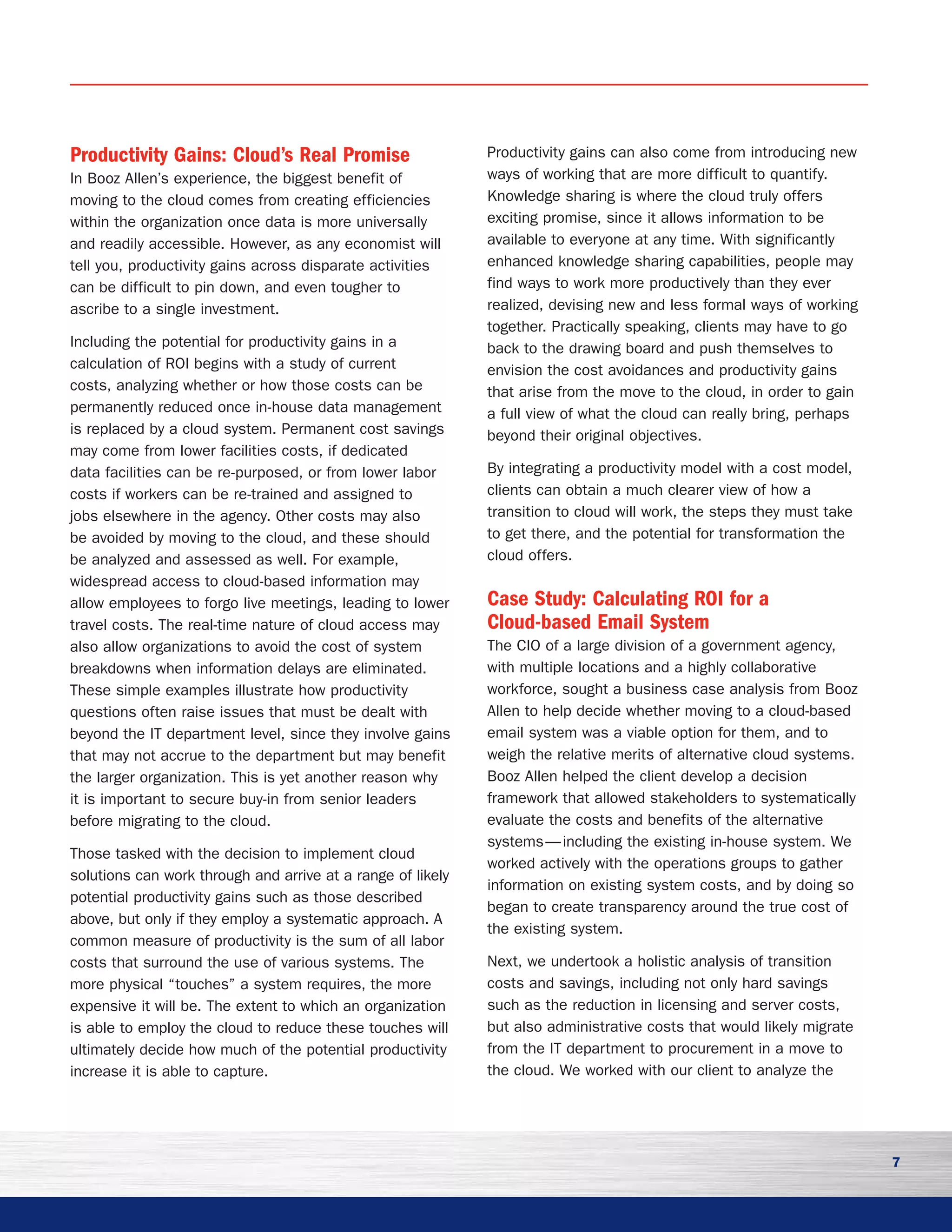 7
Productivity Gains: Cloud’s Real Promise
In Booz Allen’s experience, the biggest benefit of
moving to the cloud comes from creating efficiencies
within the organization once data is more universally
and readily accessible. However, as any economist will
tell you, productivity gains across disparate activities
can be difficult to pin down, and even tougher to
ascribe to a single investment.
Including the potential for productivity gains in a
calculation of ROI begins with a study of current
costs, analyzing whether or how those costs can be
permanently reduced once in-house data management
is replaced by a cloud system. Permanent cost savings
may come from lower facilities costs, if dedicated
data facilities can be re-purposed, or from lower labor
costs if workers can be re-trained and assigned to
jobs elsewhere in the agency. Other costs may also
be avoided by moving to the cloud, and these should
be analyzed and assessed as well. For example,
widespread access to cloud-based information may
allow employees to forgo live meetings, leading to lower
travel costs. The real-time nature of cloud access may
also allow organizations to avoid the cost of system
breakdowns when information delays are eliminated.
These simple examples illustrate how productivity
questions often raise issues that must be dealt with
beyond the IT department level, since they involve gains
that may not accrue to the department but may benefit
the larger organization. This is yet another reason why
it is important to secure buy-in from senior leaders
before migrating to the cloud.
Those tasked with the decision to implement cloud
solutions can work through and arrive at a range of likely
potential productivity gains such as those described
above, but only if they employ a systematic approach. A
common measure of productivity is the sum of all labor
costs that surround the use of various systems. The
more physical “touches” a system requires, the more
expensive it will be. The extent to which an organization
is able to employ the cloud to reduce these touches will
ultimately decide how much of the potential productivity
increase it is able to capture.
Productivity gains can also come from introducing new
ways of working that are more difficult to quantify.
Knowledge sharing is where the cloud truly offers
exciting promise, since it allows information to be
available to everyone at any time. With significantly
enhanced knowledge sharing capabilities, people may
find ways to work more productively than they ever
realized, devising new and less formal ways of working
together. Practically speaking, clients may have to go
back to the drawing board and push themselves to
envision the cost avoidances and productivity gains
that arise from the move to the cloud, in order to gain
a full view of what the cloud can really bring, perhaps
beyond their original objectives.
By integrating a productivity model with a cost model,
clients can obtain a much clearer view of how a
transition to cloud will work, the steps they must take
to get there, and the potential for transformation the
cloud offers.
Case Study: Calculating ROI for a
Cloud-based Email System	
The CIO of a large division of a government agency,
with multiple locations and a highly collaborative
workforce, sought a business case analysis from Booz
Allen to help decide whether moving to a cloud-based
email system was a viable option for them, and to
weigh the relative merits of alternative cloud systems.
Booz Allen helped the client develop a decision
framework that allowed stakeholders to systematically
evaluate the costs and benefits of the alternative
systems — including the existing in-house system. We
worked actively with the operations groups to gather
information on existing system costs, and by doing so
began to create transparency around the true cost of
the existing system.
Next, we undertook a holistic analysis of transition
costs and savings, including not only hard savings
such as the reduction in licensing and server costs,
but also administrative costs that would likely migrate
from the IT department to procurement in a move to
the cloud. We worked with our client to analyze the
 