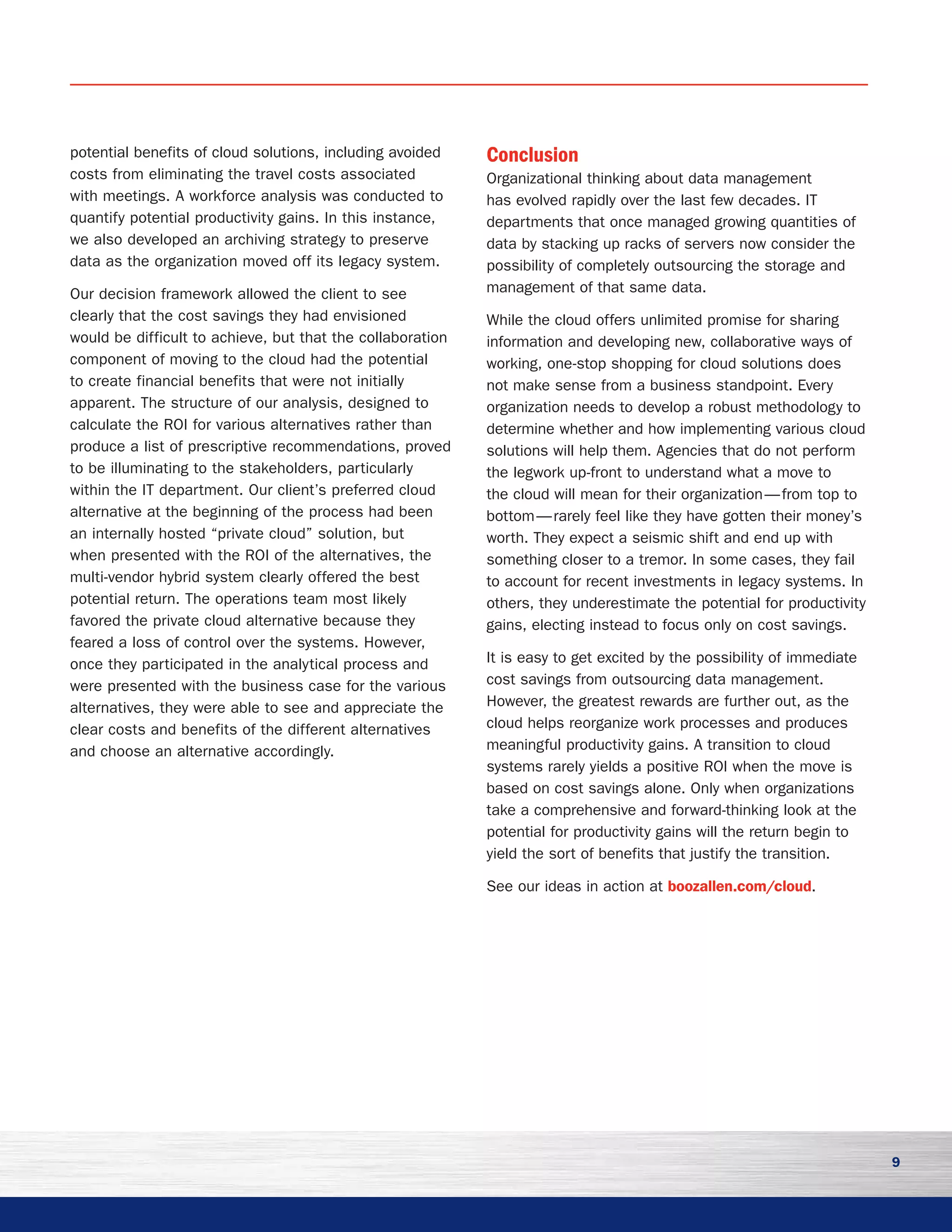 9
potential benefits of cloud solutions, including avoided
costs from eliminating the travel costs associated
with meetings. A workforce analysis was conducted to
quantify potential productivity gains. In this instance,
we also developed an archiving strategy to preserve
data as the organization moved off its legacy system.
Our decision framework allowed the client to see
clearly that the cost savings they had envisioned
would be difficult to achieve, but that the collaboration
component of moving to the cloud had the potential
to create financial benefits that were not initially
apparent. The structure of our analysis, designed to
calculate the ROI for various alternatives rather than
produce a list of prescriptive recommendations, proved
to be illuminating to the stakeholders, particularly
within the IT department. Our client’s preferred cloud
alternative at the beginning of the process had been
an internally hosted “private cloud” solution, but
when presented with the ROI of the alternatives, the
multi-vendor hybrid system clearly offered the best
potential return. The operations team most likely
favored the private cloud alternative because they
feared a loss of control over the systems. However,
once they participated in the analytical process and
were presented with the business case for the various
alternatives, they were able to see and appreciate the
clear costs and benefits of the different alternatives
and choose an alternative accordingly.
Conclusion
Organizational thinking about data management
has evolved rapidly over the last few decades. IT
departments that once managed growing quantities of
data by stacking up racks of servers now consider the
possibility of completely outsourcing the storage and
management of that same data.
While the cloud offers unlimited promise for sharing
information and developing new, collaborative ways of
working, one-stop shopping for cloud solutions does
not make sense from a business standpoint. Every
organization needs to develop a robust methodology to
determine whether and how implementing various cloud
solutions will help them. Agencies that do not perform
the legwork up-front to understand what a move to
the cloud will mean for their organization — from top to
bottom — rarely feel like they have gotten their money’s
worth. They expect a seismic shift and end up with
something closer to a tremor. In some cases, they fail
to account for recent investments in legacy systems. In
others, they underestimate the potential for productivity
gains, electing instead to focus only on cost savings.
It is easy to get excited by the possibility of immediate
cost savings from outsourcing data management.
However, the greatest rewards are further out, as the
cloud helps reorganize work processes and produces
meaningful productivity gains. A transition to cloud
systems rarely yields a positive ROI when the move is
based on cost savings alone. Only when organizations
take a comprehensive and forward-thinking look at the
potential for productivity gains will the return begin to
yield the sort of benefits that justify the transition.
See our ideas in action at boozallen.com/cloud.
 