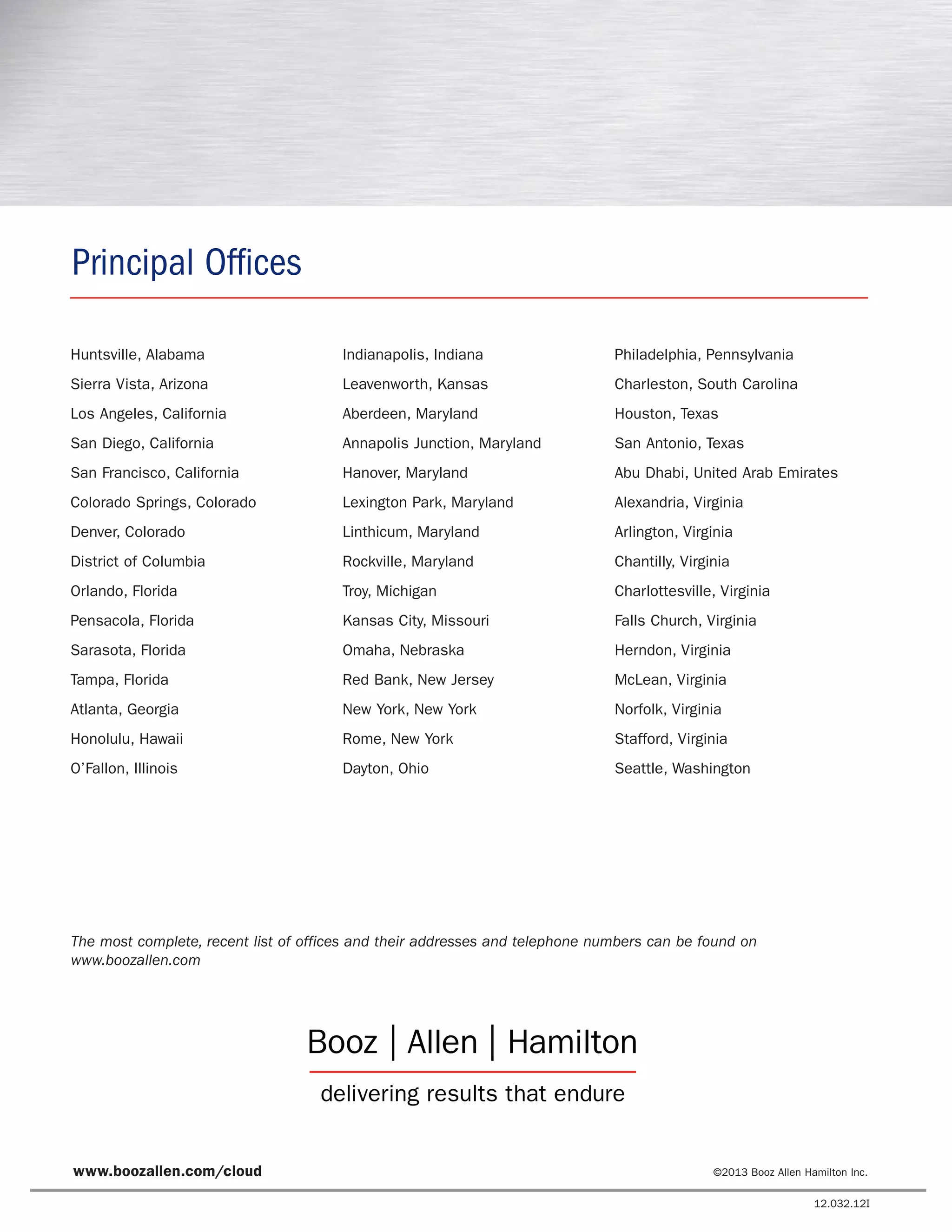 The most complete, recent list of offices and their addresses and telephone numbers can be found on
www.boozallen.com
Principal Offices
Huntsville, Alabama
Sierra Vista, Arizona
Los Angeles, California
San Diego, California
San Francisco, California
Colorado Springs, Colorado
Denver, Colorado
District of Columbia
Orlando, Florida
Pensacola, Florida
Sarasota, Florida
Tampa, Florida
Atlanta, Georgia
Honolulu, Hawaii
O’Fallon, Illinois
Indianapolis, Indiana
Leavenworth, Kansas
Aberdeen, Maryland
Annapolis Junction, Maryland
Hanover, Maryland
Lexington Park, Maryland
Linthicum, Maryland
Rockville, Maryland
Troy, Michigan
Kansas City, Missouri
Omaha, Nebraska
Red Bank, New Jersey
New York, New York
Rome, New York
Dayton, Ohio
Philadelphia, Pennsylvania
Charleston, South Carolina
Houston, Texas
San Antonio, Texas
Abu Dhabi, United Arab Emirates
Alexandria, Virginia
Arlington, Virginia
Chantilly, Virginia
Charlottesville, Virginia
Falls Church, Virginia
Herndon, Virginia
McLean, Virginia
Norfolk, Virginia
Stafford, Virginia
Seattle, Washington
www.boozallen.com/cloud ©2013 Booz Allen Hamilton Inc.
12.032.12I
 