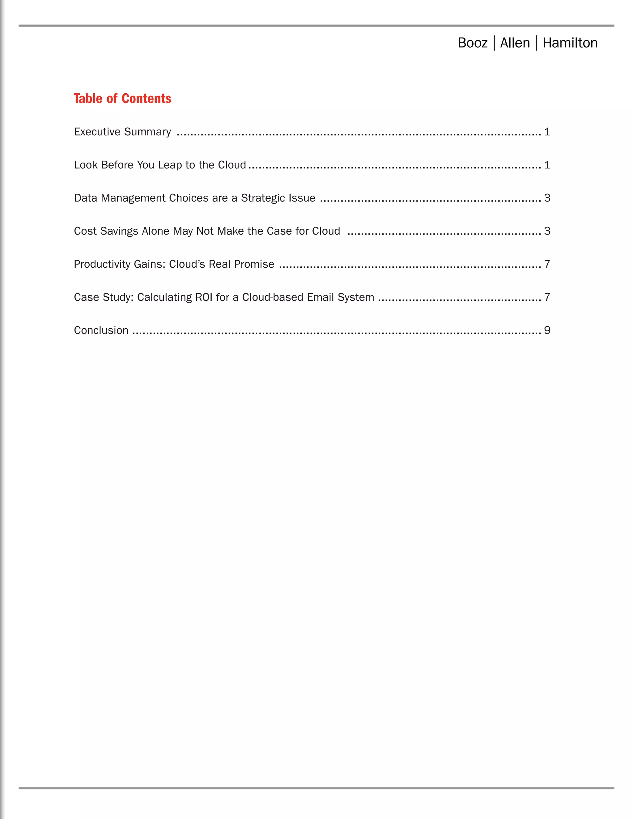 Table of Contents
Executive Summary ............................................................................................................ 1
Look Before You Leap to the Cloud....................................................................................... 1
Data Management Choices are a Strategic Issue .................................................................. 3
Cost Savings Alone May Not Make the Case for Cloud .......................................................... 3
Productivity Gains: Cloud’s Real Promise .............................................................................. 7
Case Study: Calculating ROI for a Cloud-based Email System................................................. 7
Conclusion ........................................................................................................................ 9
 