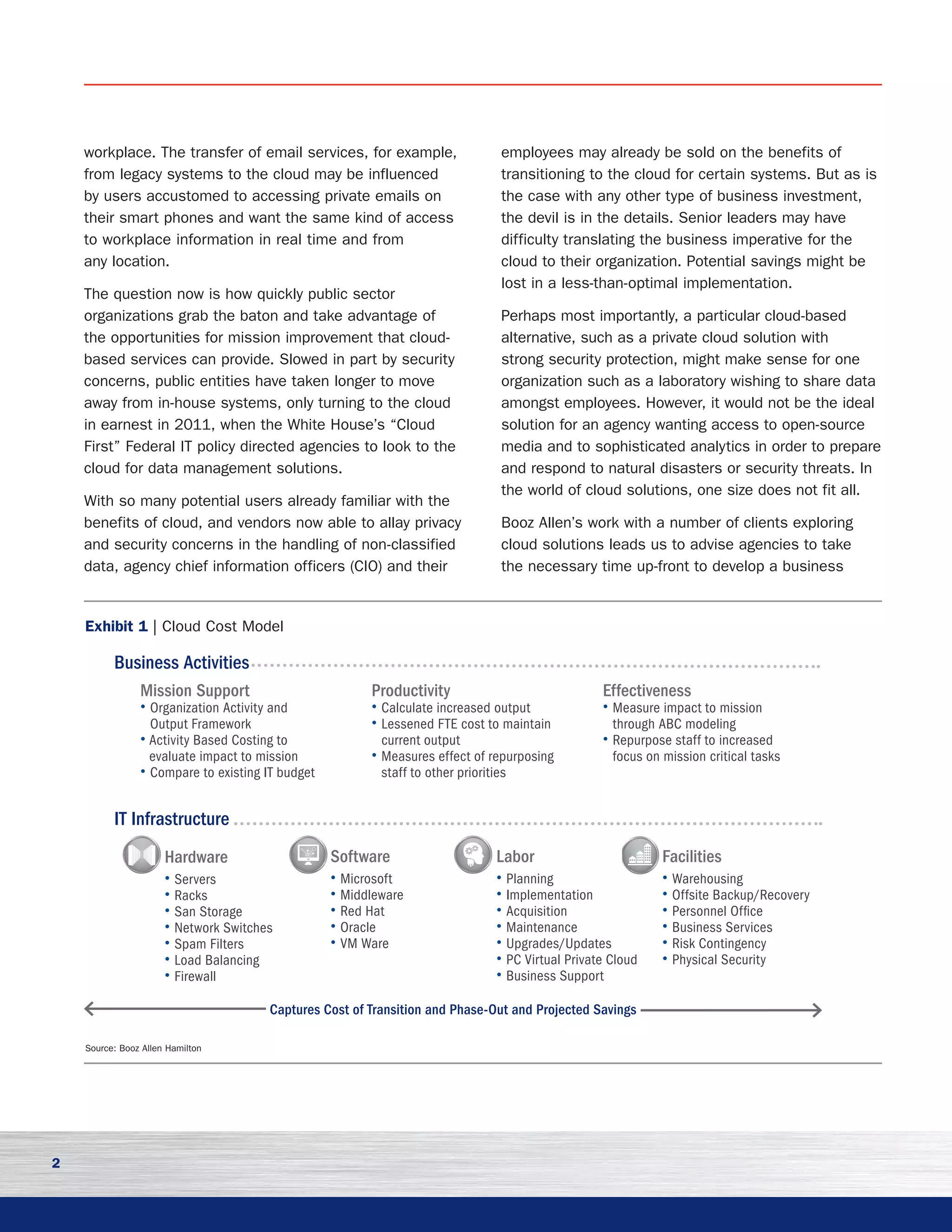 2
workplace. The transfer of email services, for example,
from legacy systems to the cloud may be influenced
by users accustomed to accessing private emails on
their smart phones and want the same kind of access
to workplace information in real time and from
any location.
The question now is how quickly public sector
organizations grab the baton and take advantage of
the opportunities for mission improvement that cloud-
based services can provide. Slowed in part by security
concerns, public entities have taken longer to move
away from in-house systems, only turning to the cloud
in earnest in 2011, when the White House’s “Cloud
First” Federal IT policy directed agencies to look to the
cloud for data management solutions.
With so many potential users already familiar with the
benefits of cloud, and vendors now able to allay privacy
and security concerns in the handling of non-classified
data, agency chief information officers (CIO) and their
employees may already be sold on the benefits of
transitioning to the cloud for certain systems. But as is
the case with any other type of business investment,
the devil is in the details. Senior leaders may have
difficulty translating the business imperative for the
cloud to their organization. Potential savings might be
lost in a less-than-optimal implementation. 	
Perhaps most importantly, a particular cloud-based
alternative, such as a private cloud solution with
strong security protection, might make sense for one
organization such as a laboratory wishing to share data
amongst employees. However, it would not be the ideal
solution for an agency wanting access to open-source
media and to sophisticated analytics in order to prepare
and respond to natural disasters or security threats. In
the world of cloud solutions, one size does not fit all.
Booz Allen’s work with a number of clients exploring
cloud solutions leads us to advise agencies to take
the necessary time up-front to develop a business
Exhibit 1 | Cloud Cost Model
Source: Booz Allen Hamilton
IT Infrastructure
Mission Support	
• Organization Activity and
Output Framework
• Activity Based Costing to
evaluate impact to mission
• Compare to existing IT budget
Productivity
• Calculate increased output
• Lessened FTE cost to maintain
current output
• Measures effect of repurposing
staff to other priorities
Effectiveness
• Measure impact to mission
through ABC modeling
• Repurpose staff to increased
focus on mission critical tasks
Hardware	
• Servers
• Racks
• San Storage
• Network Switches
• Spam Filters
• Load Balancing
• Firewall
Software
• Microsoft
• Middleware
• Red Hat
• Oracle
• VM Ware
Labor
• Planning
• Implementation
• Acquisition
• Maintenance
• Upgrades/Updates
• PC Virtual Private Cloud
• Business Support
Facilities
• Warehousing
• Offsite Backup/Recovery
• Personnel Office
• Business Services
• Risk Contingency
• Physical Security
Business Activities
Captures Cost of Transition and Phase-Out and Projected Savings
 