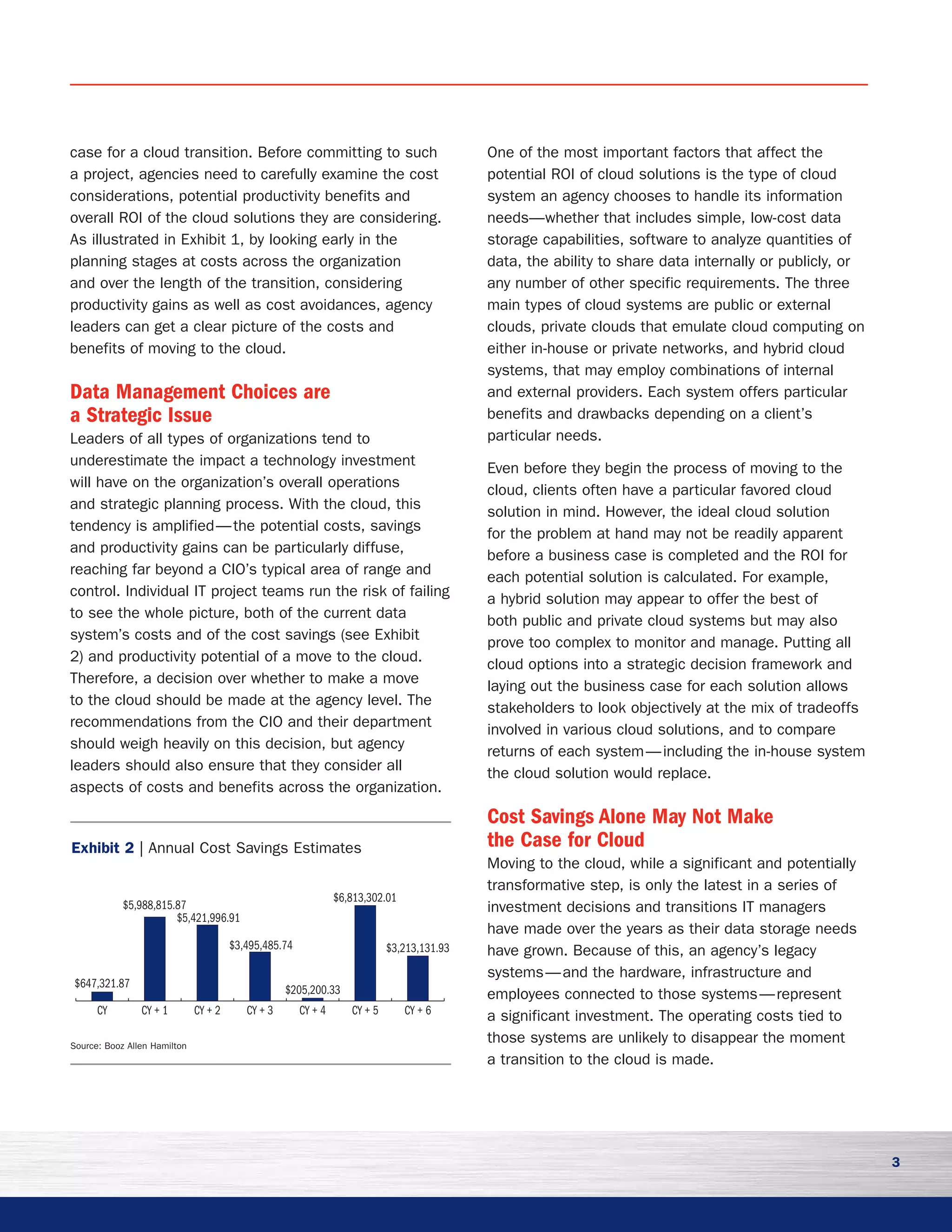 3
case for a cloud transition. Before committing to such
a project, agencies need to carefully examine the cost
considerations, potential productivity benefits and
overall ROI of the cloud solutions they are considering.
As illustrated in Exhibit 1, by looking early in the
planning stages at costs across the organization
and over the length of the transition, considering
productivity gains as well as cost avoidances, agency
leaders can get a clear picture of the costs and
benefits of moving to the cloud.
Data Management Choices are
a Strategic Issue
Leaders of all types of organizations tend to
underestimate the impact a technology investment
will have on the organization’s overall operations
and strategic planning process. With the cloud, this
tendency is amplified — the potential costs, savings
and productivity gains can be particularly diffuse,
reaching far beyond a CIO’s typical area of range and
control. Individual IT project teams run the risk of failing
to see the whole picture, both of the current data
system’s costs and of the cost savings (see Exhibit
2) and productivity potential of a move to the cloud.
Therefore, a decision over whether to make a move
to the cloud should be made at the agency level. The
recommendations from the CIO and their department
should weigh heavily on this decision, but agency
leaders should also ensure that they consider all
aspects of costs and benefits across the organization.
One of the most important factors that affect the
potential ROI of cloud solutions is the type of cloud
system an agency chooses to handle its information
needs—whether that includes simple, low-cost data
storage capabilities, software to analyze quantities of
data, the ability to share data internally or publicly, or
any number of other specific requirements. The three
main types of cloud systems are public or external
clouds, private clouds that emulate cloud computing on
either in-house or private networks, and hybrid cloud
systems, that may employ combinations of internal
and external providers. Each system offers particular
benefits and drawbacks depending on a client’s
particular needs.
Even before they begin the process of moving to the
cloud, clients often have a particular favored cloud
solution in mind. However, the ideal cloud solution
for the problem at hand may not be readily apparent
before a business case is completed and the ROI for
each potential solution is calculated. For example,
a hybrid solution may appear to offer the best of
both public and private cloud systems but may also
prove too complex to monitor and manage. Putting all
cloud options into a strategic decision framework and
laying out the business case for each solution allows
stakeholders to look objectively at the mix of tradeoffs
involved in various cloud solutions, and to compare
returns of each system — including the in-house system
the cloud solution would replace.
Cost Savings Alone May Not Make
the Case for Cloud
Moving to the cloud, while a significant and potentially
transformative step, is only the latest in a series of
investment decisions and transitions IT managers
have made over the years as their data storage needs
have grown. Because of this, an agency’s legacy
systems — and the hardware, infrastructure and
employees connected to those systems — represent
a significant investment. The operating costs tied to
those systems are unlikely to disappear the moment
a transition to the cloud is made.
CY + 6CY + 5CY + 4CY + 3CY + 2CY + 1CY
$647,321.87
$5,988,815.87
$5,421,996.91
$3,495,485.74
$6,813,302.01
$3,213,131.93
$205,200.33
Exhibit 2 | Annual Cost Savings Estimates
Source: Booz Allen Hamilton
 
