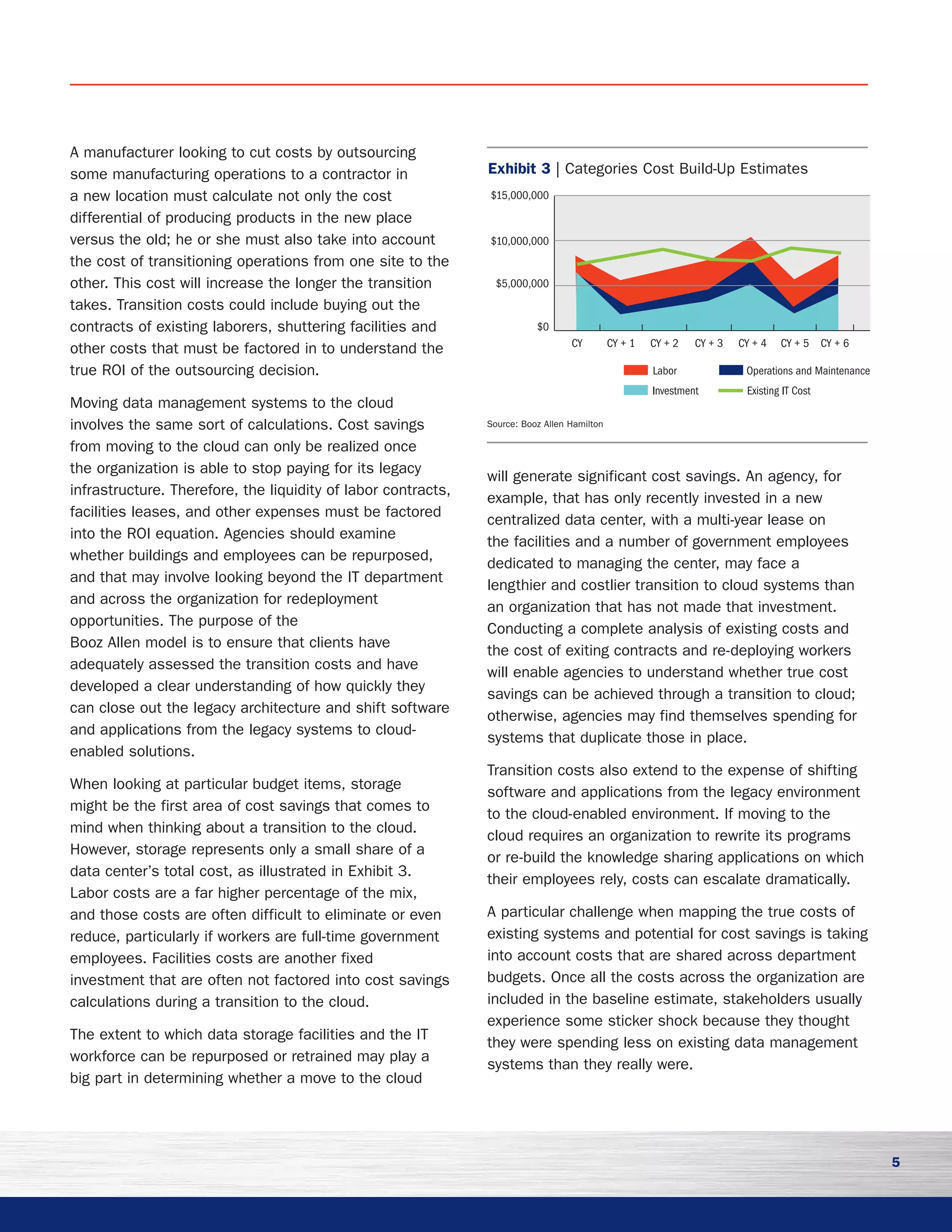 5
A manufacturer looking to cut costs by outsourcing
some manufacturing operations to a contractor in
a new location must calculate not only the cost
differential of producing products in the new place
versus the old; he or she must also take into account
the cost of transitioning operations from one site to the
other. This cost will increase the longer the transition
takes. Transition costs could include buying out the
contracts of existing laborers, shuttering facilities and
other costs that must be factored in to understand the
true ROI of the outsourcing decision.
Moving data management systems to the cloud
involves the same sort of calculations. Cost savings
from moving to the cloud can only be realized once
the organization is able to stop paying for its legacy
infrastructure. Therefore, the liquidity of labor contracts,
facilities leases, and other expenses must be factored
into the ROI equation. Agencies should examine
whether buildings and employees can be repurposed,
and that may involve looking beyond the IT department
and across the organization for redeployment
opportunities. The purpose of the
Booz Allen model is to ensure that clients have
adequately assessed the transition costs and have
developed a clear understanding of how quickly they
can close out the legacy architecture and shift software
and applications from the legacy systems to cloud-
enabled solutions.
When looking at particular budget items, storage
might be the first area of cost savings that comes to
mind when thinking about a transition to the cloud.
However, storage represents only a small share of a
data center’s total cost, as illustrated in Exhibit 3.
Labor costs are a far higher percentage of the mix,
and those costs are often difficult to eliminate or even
reduce, particularly if workers are full-time government
employees. Facilities costs are another fixed
investment that are often not factored into cost savings
calculations during a transition to the cloud.
The extent to which data storage facilities and the IT
workforce can be repurposed or retrained may play a
big part in determining whether a move to the cloud
will generate significant cost savings. An agency, for
example, that has only recently invested in a new
centralized data center, with a multi-year lease on
the facilities and a number of government employees
dedicated to managing the center, may face a
lengthier and costlier transition to cloud systems than
an organization that has not made that investment.
Conducting a complete analysis of existing costs and
the cost of exiting contracts and re-deploying workers
will enable agencies to understand whether true cost
savings can be achieved through a transition to cloud;
otherwise, agencies may find themselves spending for
systems that duplicate those in place.
Transition costs also extend to the expense of shifting
software and applications from the legacy environment
to the cloud-enabled environment. If moving to the
cloud requires an organization to rewrite its programs
or re-build the knowledge sharing applications on which
their employees rely, costs can escalate dramatically.
A particular challenge when mapping the true costs of
existing systems and potential for cost savings is taking
into account costs that are shared across department
budgets. Once all the costs across the organization are
included in the baseline estimate, stakeholders usually
experience some sticker shock because they thought
they were spending less on existing data management
systems than they really were.
$15,000,000
$10,000,000
$5,000,000
$0
Labor Operations and Maintenance
Investment Existing IT Cost
CY + 6CY + 5CY + 4CY + 3CY + 2CY + 1CY
Exhibit 3 | Categories Cost Build-Up Estimates
Source: Booz Allen Hamilton
 