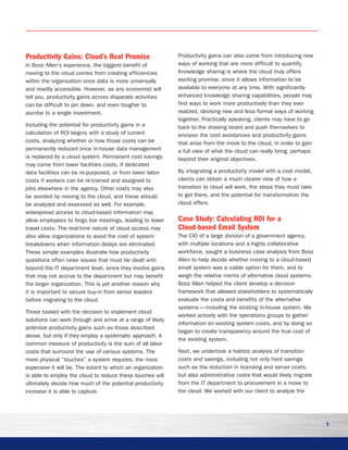 7
Productivity Gains: Cloud’s Real Promise
In Booz Allen’s experience, the biggest benefit of
moving to the cloud comes from creating efficiencies
within the organization once data is more universally
and readily accessible. However, as any economist will
tell you, productivity gains across disparate activities
can be difficult to pin down, and even tougher to
ascribe to a single investment.
Including the potential for productivity gains in a
calculation of ROI begins with a study of current
costs, analyzing whether or how those costs can be
permanently reduced once in-house data management
is replaced by a cloud system. Permanent cost savings
may come from lower facilities costs, if dedicated
data facilities can be re-purposed, or from lower labor
costs if workers can be re-trained and assigned to
jobs elsewhere in the agency. Other costs may also
be avoided by moving to the cloud, and these should
be analyzed and assessed as well. For example,
widespread access to cloud-based information may
allow employees to forgo live meetings, leading to lower
travel costs. The real-time nature of cloud access may
also allow organizations to avoid the cost of system
breakdowns when information delays are eliminated.
These simple examples illustrate how productivity
questions often raise issues that must be dealt with
beyond the IT department level, since they involve gains
that may not accrue to the department but may benefit
the larger organization. This is yet another reason why
it is important to secure buy-in from senior leaders
before migrating to the cloud.
Those tasked with the decision to implement cloud
solutions can work through and arrive at a range of likely
potential productivity gains such as those described
above, but only if they employ a systematic approach. A
common measure of productivity is the sum of all labor
costs that surround the use of various systems. The
more physical “touches” a system requires, the more
expensive it will be. The extent to which an organization
is able to employ the cloud to reduce these touches will
ultimately decide how much of the potential productivity
increase it is able to capture.
Productivity gains can also come from introducing new
ways of working that are more difficult to quantify.
Knowledge sharing is where the cloud truly offers
exciting promise, since it allows information to be
available to everyone at any time. With significantly
enhanced knowledge sharing capabilities, people may
find ways to work more productively than they ever
realized, devising new and less formal ways of working
together. Practically speaking, clients may have to go
back to the drawing board and push themselves to
envision the cost avoidances and productivity gains
that arise from the move to the cloud, in order to gain
a full view of what the cloud can really bring, perhaps
beyond their original objectives.
By integrating a productivity model with a cost model,
clients can obtain a much clearer view of how a
transition to cloud will work, the steps they must take
to get there, and the potential for transformation the
cloud offers.
Case Study: Calculating ROI for a
Cloud-based Email System	
The CIO of a large division of a government agency,
with multiple locations and a highly collaborative
workforce, sought a business case analysis from Booz
Allen to help decide whether moving to a cloud-based
email system was a viable option for them, and to
weigh the relative merits of alternative cloud systems.
Booz Allen helped the client develop a decision
framework that allowed stakeholders to systematically
evaluate the costs and benefits of the alternative
systems — including the existing in-house system. We
worked actively with the operations groups to gather
information on existing system costs, and by doing so
began to create transparency around the true cost of
the existing system.
Next, we undertook a holistic analysis of transition
costs and savings, including not only hard savings
such as the reduction in licensing and server costs,
but also administrative costs that would likely migrate
from the IT department to procurement in a move to
the cloud. We worked with our client to analyze the
 