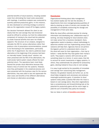 9
potential benefits of cloud solutions, including avoided
costs from eliminating the travel costs associated
with meetings. A workforce analysis was conducted to
quantify potential productivity gains. In this instance,
we also developed an archiving strategy to preserve
data as the organization moved off its legacy system.
Our decision framework allowed the client to see
clearly that the cost savings they had envisioned
would be difficult to achieve, but that the collaboration
component of moving to the cloud had the potential
to create financial benefits that were not initially
apparent. The structure of our analysis, designed to
calculate the ROI for various alternatives rather than
produce a list of prescriptive recommendations, proved
to be illuminating to the stakeholders, particularly
within the IT department. Our client’s preferred cloud
alternative at the beginning of the process had been
an internally hosted “private cloud” solution, but
when presented with the ROI of the alternatives, the
multi-vendor hybrid system clearly offered the best
potential return. The operations team most likely
favored the private cloud alternative because they
feared a loss of control over the systems. However,
once they participated in the analytical process and
were presented with the business case for the various
alternatives, they were able to see and appreciate the
clear costs and benefits of the different alternatives
and choose an alternative accordingly.
Conclusion
Organizational thinking about data management
has evolved rapidly over the last few decades. IT
departments that once managed growing quantities of
data by stacking up racks of servers now consider the
possibility of completely outsourcing the storage and
management of that same data.
While the cloud offers unlimited promise for sharing
information and developing new, collaborative ways of
working, one-stop shopping for cloud solutions does
not make sense from a business standpoint. Every
organization needs to develop a robust methodology to
determine whether and how implementing various cloud
solutions will help them. Agencies that do not perform
the legwork up-front to understand what a move to
the cloud will mean for their organization — from top to
bottom — rarely feel like they have gotten their money’s
worth. They expect a seismic shift and end up with
something closer to a tremor. In some cases, they fail
to account for recent investments in legacy systems. In
others, they underestimate the potential for productivity
gains, electing instead to focus only on cost savings.
It is easy to get excited by the possibility of immediate
cost savings from outsourcing data management.
However, the greatest rewards are further out, as the
cloud helps reorganize work processes and produces
meaningful productivity gains. A transition to cloud
systems rarely yields a positive ROI when the move is
based on cost savings alone. Only when organizations
take a comprehensive and forward-thinking look at the
potential for productivity gains will the return begin to
yield the sort of benefits that justify the transition.
See our ideas in action at boozallen.com/cloud.
 