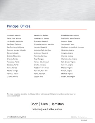 The most complete, recent list of offices and their addresses and telephone numbers can be found on
www.boozallen.com
Principal Offices
Huntsville, Alabama
Sierra Vista, Arizona
Los Angeles, California
San Diego, California
San Francisco, California
Colorado Springs, Colorado
Denver, Colorado
District of Columbia
Orlando, Florida
Pensacola, Florida
Sarasota, Florida
Tampa, Florida
Atlanta, Georgia
Honolulu, Hawaii
O’Fallon, Illinois
Indianapolis, Indiana
Leavenworth, Kansas
Aberdeen, Maryland
Annapolis Junction, Maryland
Hanover, Maryland
Lexington Park, Maryland
Linthicum, Maryland
Rockville, Maryland
Troy, Michigan
Kansas City, Missouri
Omaha, Nebraska
Red Bank, New Jersey
New York, New York
Rome, New York
Dayton, Ohio
Philadelphia, Pennsylvania
Charleston, South Carolina
Houston, Texas
San Antonio, Texas
Abu Dhabi, United Arab Emirates
Alexandria, Virginia
Arlington, Virginia
Chantilly, Virginia
Charlottesville, Virginia
Falls Church, Virginia
Herndon, Virginia
McLean, Virginia
Norfolk, Virginia
Stafford, Virginia
Seattle, Washington
www.boozallen.com/cloud ©2013 Booz Allen Hamilton Inc.
12.032.12I
 