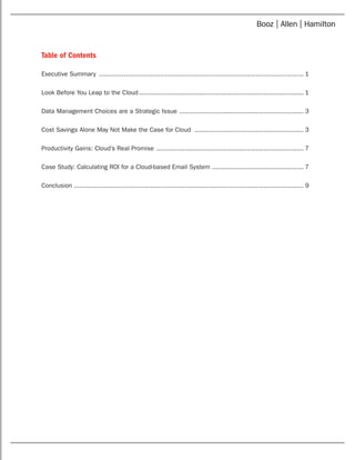 Table of Contents
Executive Summary ............................................................................................................ 1
Look Before You Leap to the Cloud....................................................................................... 1
Data Management Choices are a Strategic Issue .................................................................. 3
Cost Savings Alone May Not Make the Case for Cloud .......................................................... 3
Productivity Gains: Cloud’s Real Promise .............................................................................. 7
Case Study: Calculating ROI for a Cloud-based Email System................................................. 7
Conclusion ........................................................................................................................ 9
 