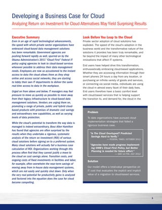 1
Executive Summary
Even in an age of rapid technological advancements,
the speed with which private sector organizations have
embraced cloud-based data management solutions
has been remarkable. Government agencies are
pushing forward rapidly as well, spurred on by the
Obama Administration’s 2011 “Cloud First” Federal IT
policy urging agencies to look to cloud-based services
whenever possible to address their data management
needs. Employees are now so accustomed to the instant
access to data the cloud allows them as they shop
online and access social networks, they are starting
to lobby their own IT departments to deliver the same
real-time access to data in the workplace.
Urged on from above and below, IT managers may feel
pressure to move as quickly as possible to move away
from their legacy infrastructure to cloud-based data
management solutions. Vendors are urging them on,
promoting a range of private, public and hybrid cloud-
based products with promises of dramatic cost savings
and extraordinary new capabilities, as well as varying
levels of data protection.
While the cloud’s potential to transform the way data is
managed is indeed extraordinary, Booz Allen Hamilton
has found that agencies are often surprised by the
results when they undertake a rigorous, systematic
analysis of the return on investment (ROI) of various
cloud solutions before signing on to a preferred system.
Many cloud solutions will actually fail a business case
calculation of ROI. Organizations working through this
process often find that they cannot justify a move to
the cloud on cost savings alone. Transition costs, and
ongoing costs of fixed investments in facilities and labor,
for example, often overwhelm the near-term savings of
moving away from in-house data management systems,
which are not easily and quickly shut down. Only when
the very real potential for productivity gains is analyzed
and factored into the equation does the case for cloud
become compelling.
Look Before You Leap to the Cloud
Private sector adoption of cloud solutions has
exploded. The speed of the cloud’s adoption in the
business world and the transformative nature of the
solutions it provides has been truly remarkable, and
far beyond the impact of many other technological
innovations that affect IT systems.
End users have helped drive this transformation,
enthusiastically embracing cloud-based applications.
Whether they are accessing information through their
smart phones 24 hours a day from any location, or
purchasing an infinite variety of goods and services,
or connecting via social media, individuals are using
the cloud in almost every facet of their daily lives.
End users therefore have a basic comfort level
with cloud-based services that is helping support
the transition to, and demand for, the cloud in the
Analyzing Return on Investment for Cloud Alternatives May Yield Surprising Results
Developing a Business Case for Cloud
Problem
To date organizations have pursued cloud
implementation strategies that failed a
rigorous business case.
Is The Cloud Overhyped? Predicted
Savings Hard to Verify.
— FEDERAL TIMES, OCTOBER 2012
Agencies have made progress implement-
ing OMB's Cloud First Policy, but Better
Planning is needed for future effort.
— GAO 12-756, JULY 2012
Solution
Our model offers a total-value perspective on
IT cost that evaluates the explicit and implicit
value of a migration to cloud-based services.
 