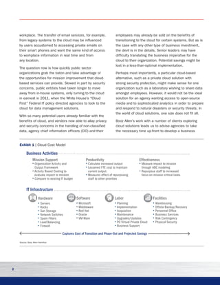 2
workplace. The transfer of email services, for example,
from legacy systems to the cloud may be influenced
by users accustomed to accessing private emails on
their smart phones and want the same kind of access
to workplace information in real time and from
any location.
The question now is how quickly public sector
organizations grab the baton and take advantage of
the opportunities for mission improvement that cloud-
based services can provide. Slowed in part by security
concerns, public entities have taken longer to move
away from in-house systems, only turning to the cloud
in earnest in 2011, when the White House’s “Cloud
First” Federal IT policy directed agencies to look to the
cloud for data management solutions.
With so many potential users already familiar with the
benefits of cloud, and vendors now able to allay privacy
and security concerns in the handling of non-classified
data, agency chief information officers (CIO) and their
employees may already be sold on the benefits of
transitioning to the cloud for certain systems. But as is
the case with any other type of business investment,
the devil is in the details. Senior leaders may have
difficulty translating the business imperative for the
cloud to their organization. Potential savings might be
lost in a less-than-optimal implementation. 	
Perhaps most importantly, a particular cloud-based
alternative, such as a private cloud solution with
strong security protection, might make sense for one
organization such as a laboratory wishing to share data
amongst employees. However, it would not be the ideal
solution for an agency wanting access to open-source
media and to sophisticated analytics in order to prepare
and respond to natural disasters or security threats. In
the world of cloud solutions, one size does not fit all.
Booz Allen’s work with a number of clients exploring
cloud solutions leads us to advise agencies to take
the necessary time up-front to develop a business
Exhibit 1 | Cloud Cost Model
Source: Booz Allen Hamilton
IT Infrastructure
Mission Support	
• Organization Activity and
Output Framework
• Activity Based Costing to
evaluate impact to mission
• Compare to existing IT budget
Productivity
• Calculate increased output
• Lessened FTE cost to maintain
current output
• Measures effect of repurposing
staff to other priorities
Effectiveness
• Measure impact to mission
through ABC modeling
• Repurpose staff to increased
focus on mission critical tasks
Hardware	
• Servers
• Racks
• San Storage
• Network Switches
• Spam Filters
• Load Balancing
• Firewall
Software
• Microsoft
• Middleware
• Red Hat
• Oracle
• VM Ware
Labor
• Planning
• Implementation
• Acquisition
• Maintenance
• Upgrades/Updates
• PC Virtual Private Cloud
• Business Support
Facilities
• Warehousing
• Offsite Backup/Recovery
• Personnel Office
• Business Services
• Risk Contingency
• Physical Security
Business Activities
Captures Cost of Transition and Phase-Out and Projected Savings
 