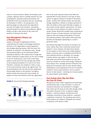 3
case for a cloud transition. Before committing to such
a project, agencies need to carefully examine the cost
considerations, potential productivity benefits and
overall ROI of the cloud solutions they are considering.
As illustrated in Exhibit 1, by looking early in the
planning stages at costs across the organization
and over the length of the transition, considering
productivity gains as well as cost avoidances, agency
leaders can get a clear picture of the costs and
benefits of moving to the cloud.
Data Management Choices are
a Strategic Issue
Leaders of all types of organizations tend to
underestimate the impact a technology investment
will have on the organization’s overall operations
and strategic planning process. With the cloud, this
tendency is amplified — the potential costs, savings
and productivity gains can be particularly diffuse,
reaching far beyond a CIO’s typical area of range and
control. Individual IT project teams run the risk of failing
to see the whole picture, both of the current data
system’s costs and of the cost savings (see Exhibit
2) and productivity potential of a move to the cloud.
Therefore, a decision over whether to make a move
to the cloud should be made at the agency level. The
recommendations from the CIO and their department
should weigh heavily on this decision, but agency
leaders should also ensure that they consider all
aspects of costs and benefits across the organization.
One of the most important factors that affect the
potential ROI of cloud solutions is the type of cloud
system an agency chooses to handle its information
needs—whether that includes simple, low-cost data
storage capabilities, software to analyze quantities of
data, the ability to share data internally or publicly, or
any number of other specific requirements. The three
main types of cloud systems are public or external
clouds, private clouds that emulate cloud computing on
either in-house or private networks, and hybrid cloud
systems, that may employ combinations of internal
and external providers. Each system offers particular
benefits and drawbacks depending on a client’s
particular needs.
Even before they begin the process of moving to the
cloud, clients often have a particular favored cloud
solution in mind. However, the ideal cloud solution
for the problem at hand may not be readily apparent
before a business case is completed and the ROI for
each potential solution is calculated. For example,
a hybrid solution may appear to offer the best of
both public and private cloud systems but may also
prove too complex to monitor and manage. Putting all
cloud options into a strategic decision framework and
laying out the business case for each solution allows
stakeholders to look objectively at the mix of tradeoffs
involved in various cloud solutions, and to compare
returns of each system — including the in-house system
the cloud solution would replace.
Cost Savings Alone May Not Make
the Case for Cloud
Moving to the cloud, while a significant and potentially
transformative step, is only the latest in a series of
investment decisions and transitions IT managers
have made over the years as their data storage needs
have grown. Because of this, an agency’s legacy
systems — and the hardware, infrastructure and
employees connected to those systems — represent
a significant investment. The operating costs tied to
those systems are unlikely to disappear the moment
a transition to the cloud is made.
CY + 6CY + 5CY + 4CY + 3CY + 2CY + 1CY
$647,321.87
$5,988,815.87
$5,421,996.91
$3,495,485.74
$6,813,302.01
$3,213,131.93
$205,200.33
Exhibit 2 | Annual Cost Savings Estimates
Source: Booz Allen Hamilton
 