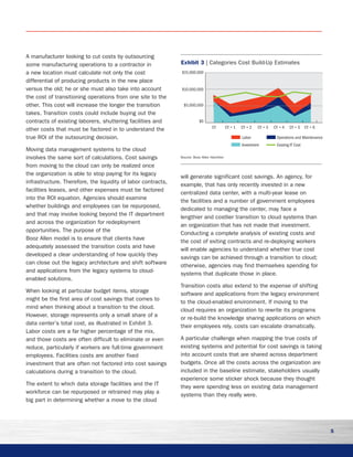 5
A manufacturer looking to cut costs by outsourcing
some manufacturing operations to a contractor in
a new location must calculate not only the cost
differential of producing products in the new place
versus the old; he or she must also take into account
the cost of transitioning operations from one site to the
other. This cost will increase the longer the transition
takes. Transition costs could include buying out the
contracts of existing laborers, shuttering facilities and
other costs that must be factored in to understand the
true ROI of the outsourcing decision.
Moving data management systems to the cloud
involves the same sort of calculations. Cost savings
from moving to the cloud can only be realized once
the organization is able to stop paying for its legacy
infrastructure. Therefore, the liquidity of labor contracts,
facilities leases, and other expenses must be factored
into the ROI equation. Agencies should examine
whether buildings and employees can be repurposed,
and that may involve looking beyond the IT department
and across the organization for redeployment
opportunities. The purpose of the
Booz Allen model is to ensure that clients have
adequately assessed the transition costs and have
developed a clear understanding of how quickly they
can close out the legacy architecture and shift software
and applications from the legacy systems to cloud-
enabled solutions.
When looking at particular budget items, storage
might be the first area of cost savings that comes to
mind when thinking about a transition to the cloud.
However, storage represents only a small share of a
data center’s total cost, as illustrated in Exhibit 3.
Labor costs are a far higher percentage of the mix,
and those costs are often difficult to eliminate or even
reduce, particularly if workers are full-time government
employees. Facilities costs are another fixed
investment that are often not factored into cost savings
calculations during a transition to the cloud.
The extent to which data storage facilities and the IT
workforce can be repurposed or retrained may play a
big part in determining whether a move to the cloud
will generate significant cost savings. An agency, for
example, that has only recently invested in a new
centralized data center, with a multi-year lease on
the facilities and a number of government employees
dedicated to managing the center, may face a
lengthier and costlier transition to cloud systems than
an organization that has not made that investment.
Conducting a complete analysis of existing costs and
the cost of exiting contracts and re-deploying workers
will enable agencies to understand whether true cost
savings can be achieved through a transition to cloud;
otherwise, agencies may find themselves spending for
systems that duplicate those in place.
Transition costs also extend to the expense of shifting
software and applications from the legacy environment
to the cloud-enabled environment. If moving to the
cloud requires an organization to rewrite its programs
or re-build the knowledge sharing applications on which
their employees rely, costs can escalate dramatically.
A particular challenge when mapping the true costs of
existing systems and potential for cost savings is taking
into account costs that are shared across department
budgets. Once all the costs across the organization are
included in the baseline estimate, stakeholders usually
experience some sticker shock because they thought
they were spending less on existing data management
systems than they really were.
$15,000,000
$10,000,000
$5,000,000
$0
Labor Operations and Maintenance
Investment Existing IT Cost
CY + 6CY + 5CY + 4CY + 3CY + 2CY + 1CY
Exhibit 3 | Categories Cost Build-Up Estimates
Source: Booz Allen Hamilton
 