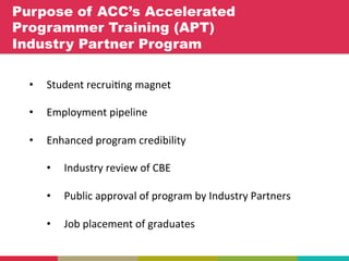 Purpose of ACC’s Accelerated
Programmer Training (APT)
Industry Partner Program	
  
•  Student	
  recrui+ng	
  magnet	
  
•  Employment	
  pipeline	
  
•  Enhanced	
  program	
  credibility	
  
•  Industry	
  review	
  of	
  CBE	
  
•  Public	
  approval	
  of	
  program	
  by	
  Industry	
  Partners	
  
•  Job	
  placement	
  of	
  graduates	
  
	
  
 