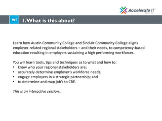 Learn how Austin Community College and Sinclair Community College aligns
employer-related regional stakeholders – and their needs, to competency-based
education resulting in employers sustaining a high performing workforces.
You will learn tools, tips and techniques as to what and how to:
• know who your regional stakeholders are;
• accurately determine employer’s workforce needs;
• engage employers in a strategic partnership; and
• to determine and map job’s to CBE.
This is an interactive session…
1.What is this about?
 