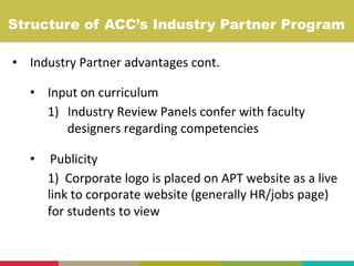 •  Industry	
  Partner	
  advantages	
  cont.	
  
•  Input	
  on	
  curriculum	
  
1)  Industry	
  Review	
  Panels	
  confer	
  with	
  faculty	
  
designers	
  regarding	
  competencies	
  
•  Publicity	
  
1)	
  	
  Corporate	
  logo	
  is	
  placed	
  on	
  APT	
  website	
  as	
  a	
  live	
  
link	
  to	
  corporate	
  website	
  (generally	
  HR/jobs	
  page)	
  
for	
  students	
  to	
  view	
  
	
  
Structure of ACC’s Industry Partner Program	
  
 